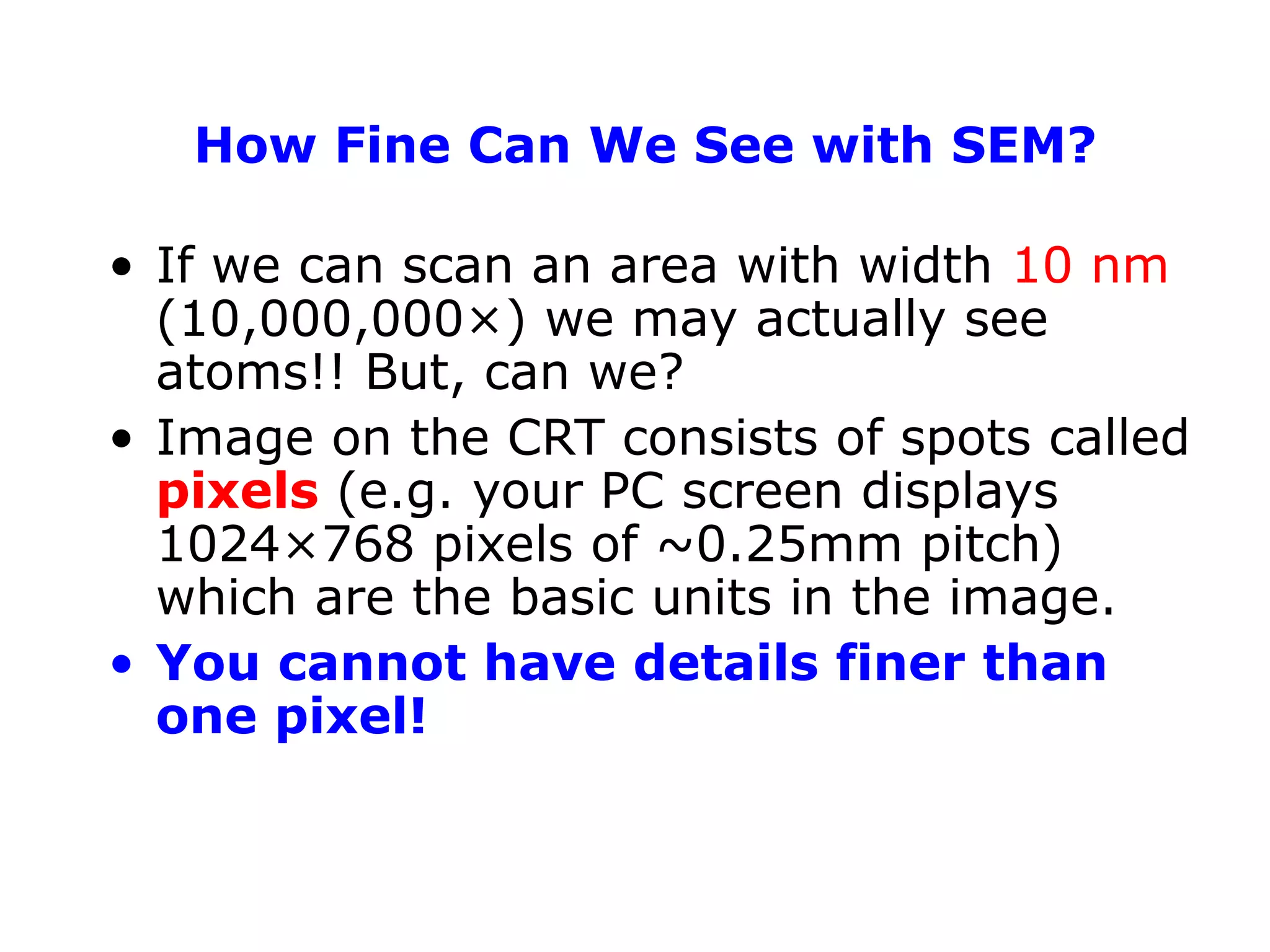 How Fine Can We See with SEM?
• If we can scan an area with width 10 nm
(10,000,000×) we may actually see
atoms!! But, can we?
• Image on the CRT consists of spots called
pixels (e.g. your PC screen displays
1024×768 pixels of ~0.25mm pitch)
which are the basic units in the image.
• You cannot have details finer than
one pixel!
 