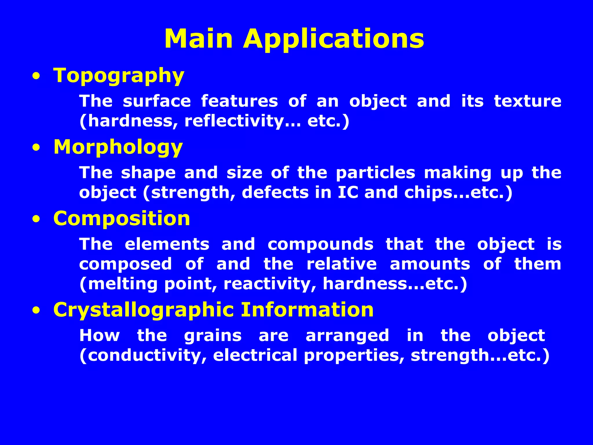 Main Applications
• Topography
The surface features of an object and its texture
(hardness, reflectivity… etc.)
• Morphology
The shape and size of the particles making up the
object (strength, defects in IC and chips...etc.)
• Composition
The elements and compounds that the object is
composed of and the relative amounts of them
(melting point, reactivity, hardness...etc.)
• Crystallographic Information
How the grains are arranged in the object
(conductivity, electrical properties, strength...etc.)
 