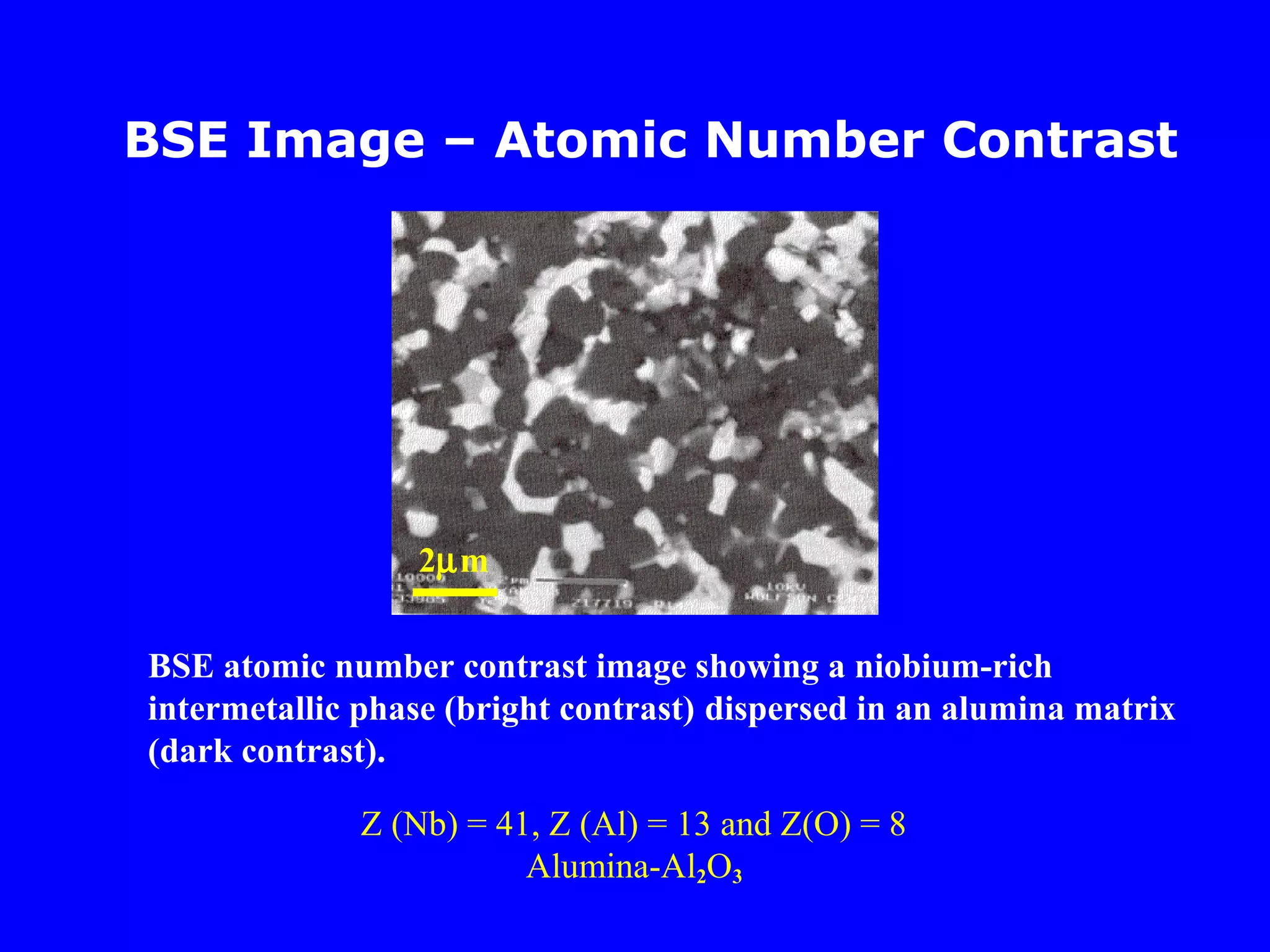 BSE Image – Atomic Number Contrast
BSE atomic number contrast image showing a niobium-rich
intermetallic phase (bright contrast) dispersed in an alumina matrix
(dark contrast).
Z (Nb) = 41, Z (Al) = 13 and Z(O) = 8
Alumina-Al2O3
2µm
 