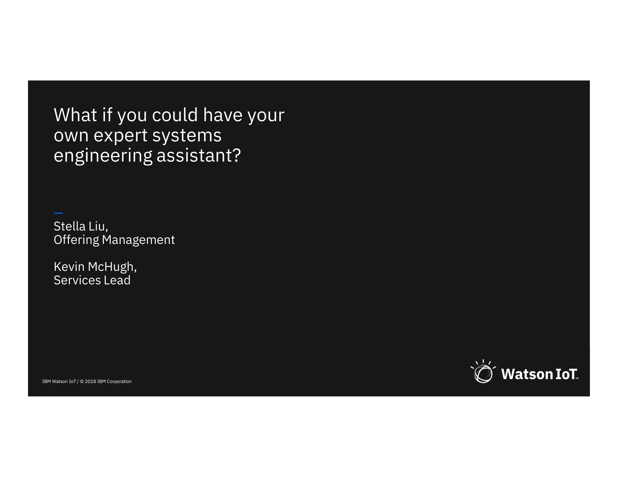 IBM Watson IoT / © 2018 IBM Corporation
What if you could have your
own expert systems
engineering assistant?
—
Stella Liu,
Offering Management
Kevin McHugh,
Services Lead
 
