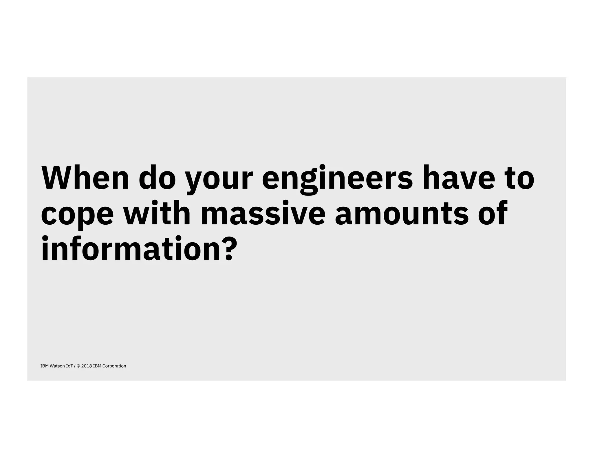 When do your engineers have to
cope with massive amounts of
information?
IBM Watson IoT / © 2018 IBM Corporation
 