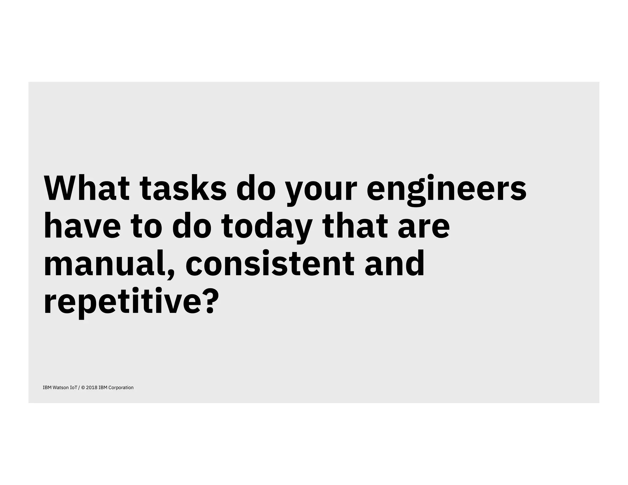 What tasks do your engineers
have to do today that are
manual, consistent and
repetitive?
IBM Watson IoT / © 2018 IBM Corporation
 