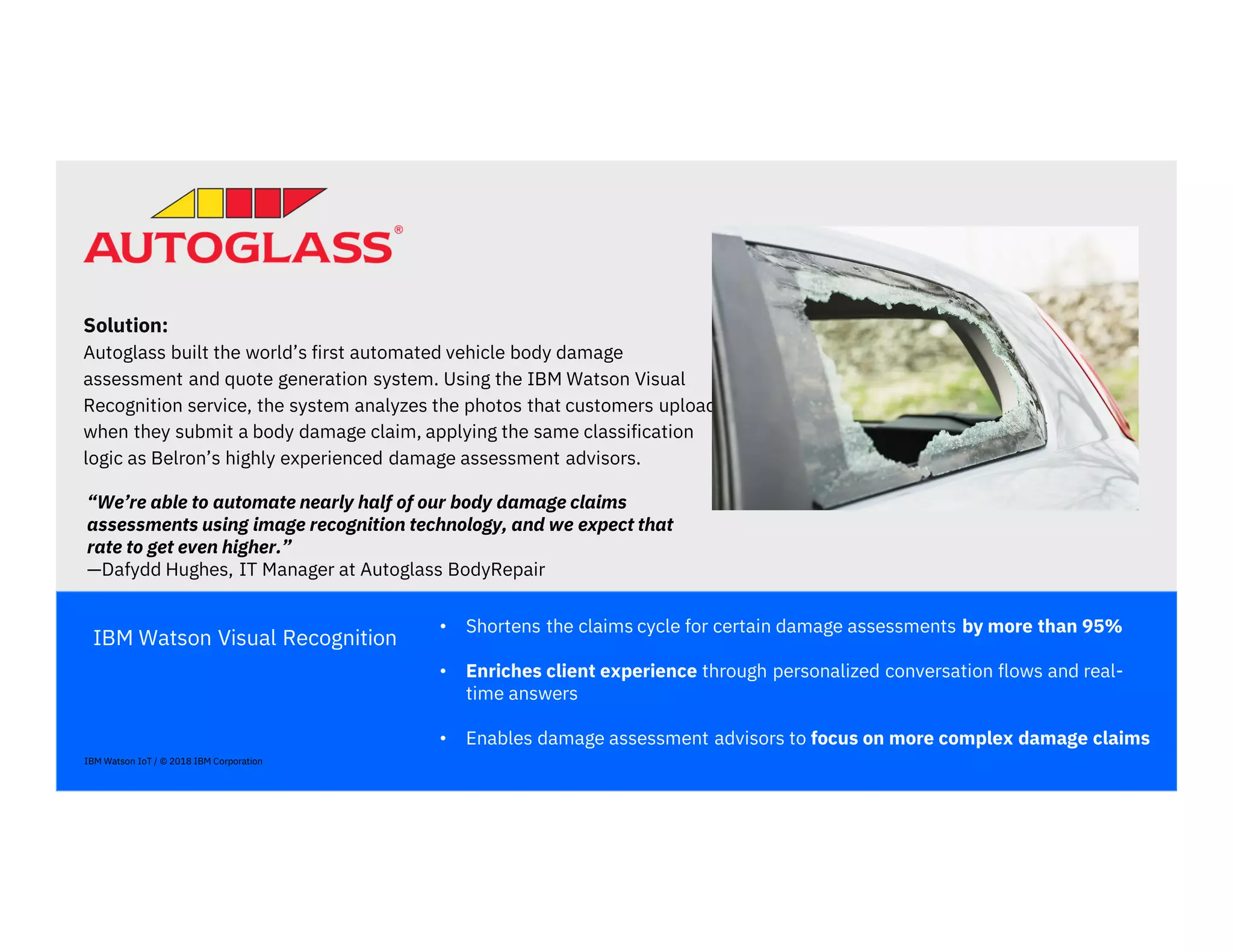IBM Watson Visual Recognition
• Shortens the claims cycle for certain damage assessments by more than 95%
• Enriches client experience through personalized conversation flows and real-
time answers
• Enables damage assessment advisors to focus on more complex damage claims
Solution:
Autoglass built the world’s first automated vehicle body damage
assessment and quote generation system. Using the IBM Watson Visual
Recognition service, the system analyzes the photos that customers upload
when they submit a body damage claim, applying the same classification
logic as Belron’s highly experienced damage assessment advisors.
“We’re able to automate nearly half of our body damage claims
assessments using image recognition technology, and we expect that
rate to get even higher.”
—Dafydd Hughes, IT Manager at Autoglass BodyRepair
IBM Watson IoT / © 2018 IBM Corporation
 