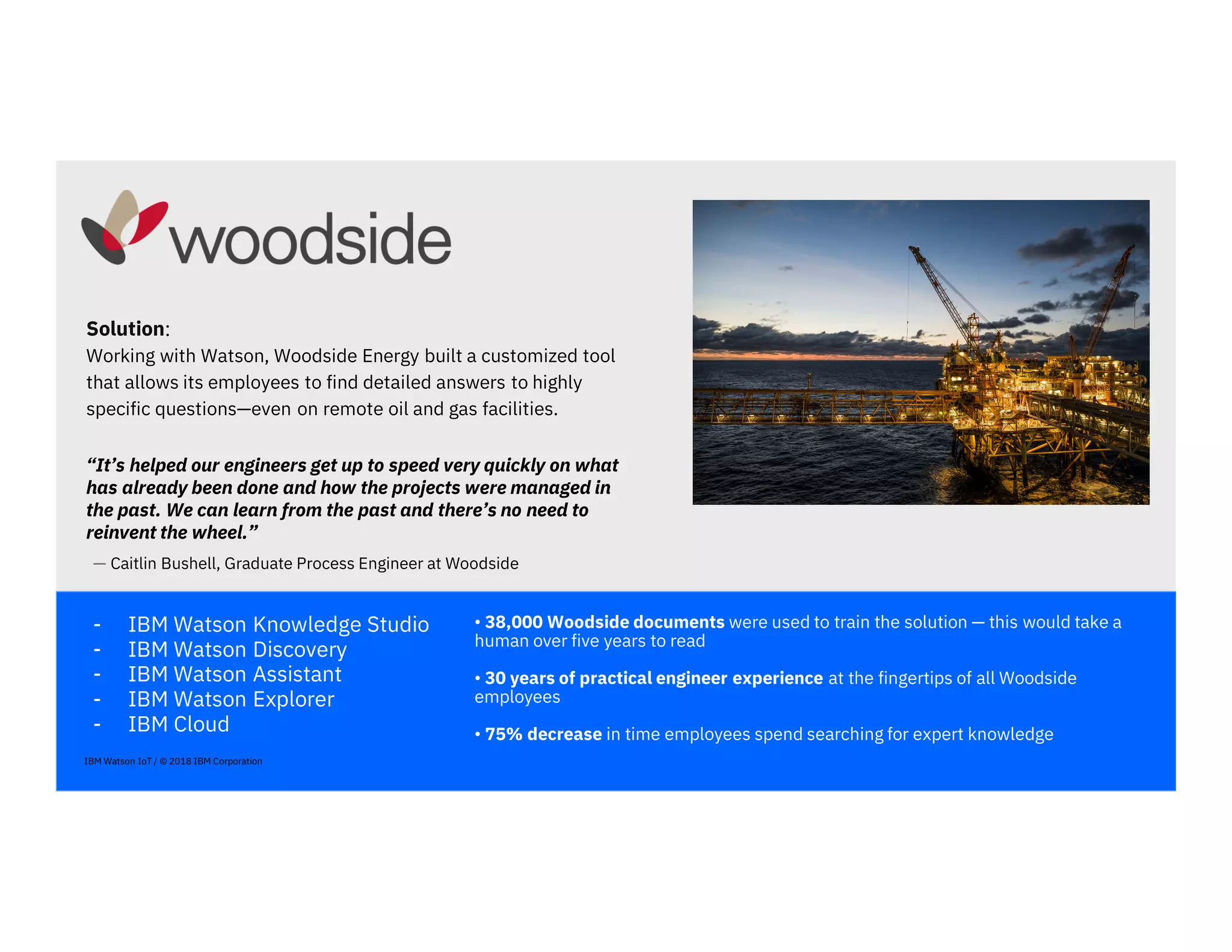 - IBM Watson Knowledge Studio
- IBM Watson Discovery
- IBM Watson Assistant
- IBM Watson Explorer
- IBM Cloud
• 38,000 Woodside documents were used to train the solution — this would take a
human over five years to read
• 30 years of practical engineer experience at the fingertips of all Woodside
employees
• 75% decrease in time employees spend searching for expert knowledge
Solution::::
Working with Watson, Woodside Energy built a customized tool
that allows its employees to find detailed answers to highly
specific questions—even on remote oil and gas facilities.
“It’s helped our engineers get up to speed very quickly on what
has already been done and how the projects were managed in
the past. We can learn from the past and there’s no need to
reinvent the wheel.”
— Caitlin Bushell, Graduate Process Engineer at Woodside
IBM Watson IoT / © 2018 IBM Corporation
 