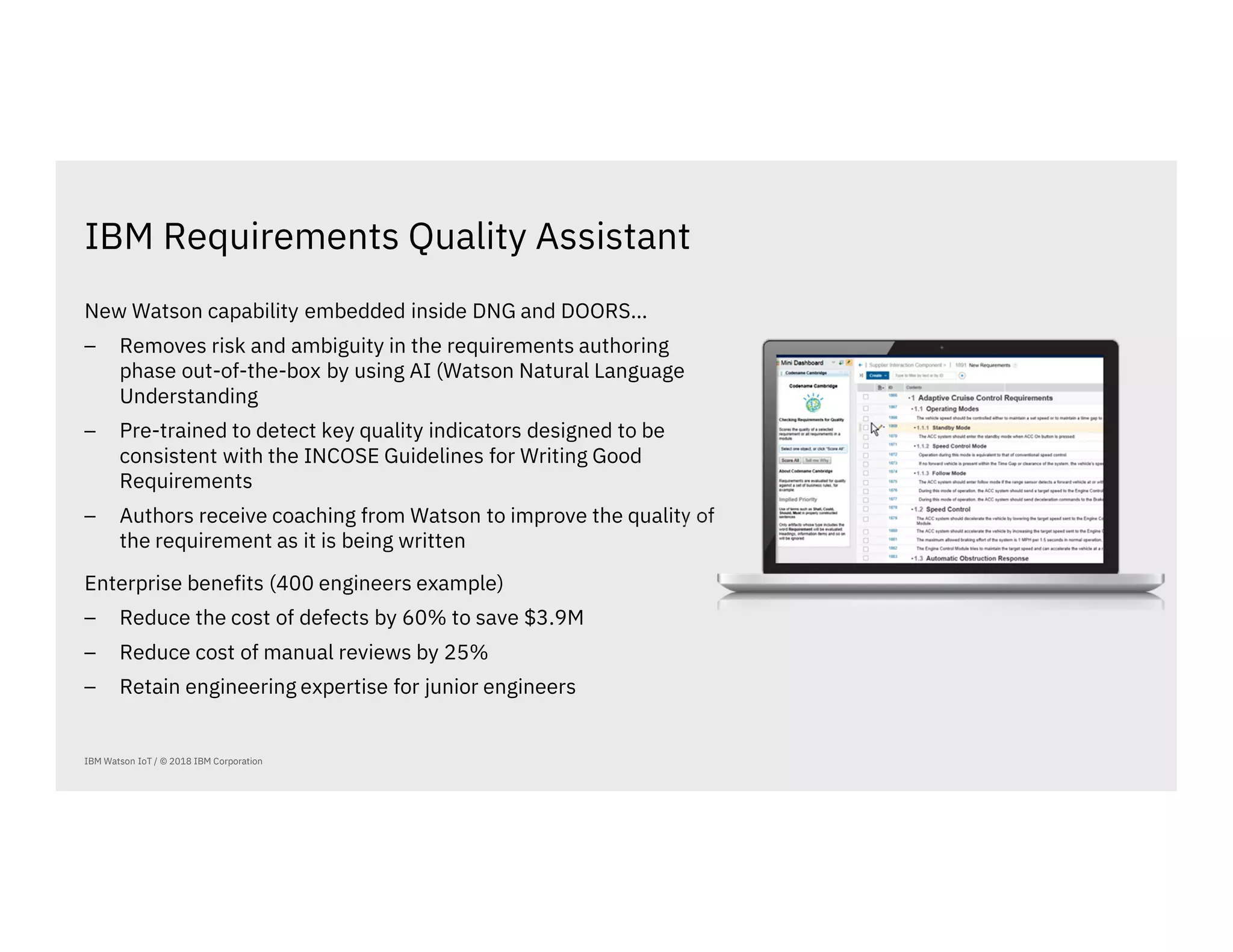 IBM Requirements Quality Assistant
IBM Watson IoT / © 2018 IBM Corporation
New Watson capability embedded inside DNG and DOORS…
⎯ Removes risk and ambiguity in the requirements authoring
phase out-of-the-box by using AI (Watson Natural Language
Understanding
⎯ Pre-trained to detect key quality indicators designed to be
consistent with the INCOSE Guidelines for Writing Good
Requirements
⎯ Authors receive coaching from Watson to improve the quality of
the requirement as it is being written
Enterprise benefits (400 engineers example)
⎯ Reduce the cost of defects by 60% to save $3.9M
⎯ Reduce cost of manual reviews by 25%
⎯ Retain engineering expertise for junior engineers
 