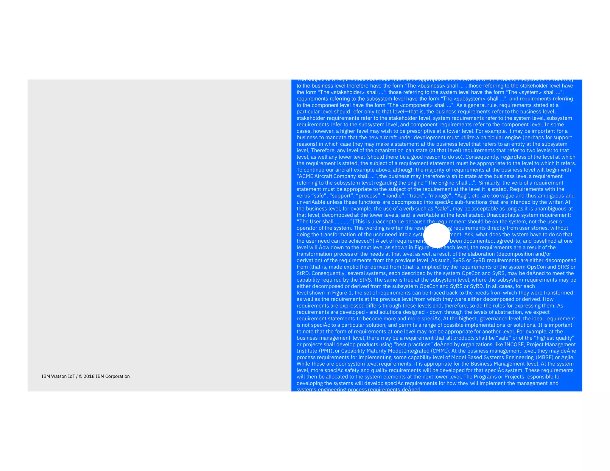 The subject of a requirement statement must to be appropriate to the level to which it refers. Requirements referring
to the business level therefore have the form “The <business> shall ...”; those referring to the stakeholder level have
the form “The <stakeholder> shall ...”; those referring to the system level have the form “The <system> shall ...”;
requirements referring to the subsystem level have the form “The <subsystem> shall ...”; and requirements referring
to the component level have the form “The <component> shall ...”. As a general rule, requirements stated at a
particular level should refer only to that level—that is, the business requirements refer to the business level,
stakeholder requirements refer to the stakeholder level, system requirements refer to the system level, subsystem
requirements refer to the subsystem level, and component requirements refer to the component level. In some
cases, however, a higher level may wish to be prescriptive at a lower level. For example, it may be important for a
business to mandate that the new aircraft under development must utilize a particular engine (perhaps for support
reasons) in which case they may make a statement at the business level that refers to an entity at the subsystem
level, Therefore, any level of the organization can state (at that level) requirements that refer to two levels: to that
level, as well any lower level (should there be a good reason to do so). Consequently, regardless of the level at which
the requirement is stated, the subject of a requirement statement must be appropriate to the level to which it refers.
To continue our aircraft example above, although the majority of requirements at the business level will begin with
“ACME Aircraft Company shall ...”, the business may therefore wish to state at the business level a requirement
referring to the subsystem level regarding the engine “The Engine shall ...”. Similarly, the verb of a requirement
statement must be appropriate to the subject of the requirement at the level it is stated. Requirements with the
verbs “safe”, “support”, “process”, “handle”, “track”, “manage”, “Áag”, etc. are too vague and thus ambiguous and
unveriÀable unless these functions are decomposed into speciÀc sub-functions that are intended by the writer. At
the business level, for example, the use of a verb such as “safe”, may be acceptable as long as it is unambiguous at
that level, decomposed at the lower levels, and is veriÀable at the level stated. Unacceptable system requirement:
“The User shall ..........” {This is unacceptable because the requirement should be on the system, not the user or
operator of the system. This wording is often the result of writing requirements directly from user stories, without
doing the transformation of the user need into a system requirement. Ask, what does the system have to do so that
the user need can be achieved?} A set of requirements that has been documented, agreed-to, and baselined at one
level will Áow down to the next level as shown in Figure 1. At each level, the requirements are a result of the
transformation process of the needs at that level as well a result of the elaboration (decomposition and/or
derivation) of the requirements from the previous level. As such, SyRS or SyRD requirements are either decomposed
from (that is, made explicit) or derived from (that is, implied) by the requirements of the system OpsCon and StRS or
StRD. Consequently, several systems, each described by the system OpsCon and SyRS, may be deÀned to meet the
capability required by the StRS. The same is true at the subsystem level, where the subsystem requirements may be
either decomposed or derived from the subsystem OpsCon and SyRS or SyRD. In all cases, for each
level shown in Figure 1, the set of requirements can be traced back to the needs from which they were transformed
as well as the requirements at the previous level from which they were either decomposed or derived. How
requirements are expressed differs through these levels and, therefore, so do the rules for expressing them. As
requirements are developed - and solutions designed - down through the levels of abstraction, we expect
requirement statements to become more and more speciÀc. At the highest, governance level, the ideal requirement
is not speciÀc to a particular solution, and permits a range of possible implementations or solutions. It is important
to note that the form of requirements at one level may not be appropriate for another level. For example, at the
business management level, there may be a requirement that all products shall be “safe” or of the “highest quality”
or projects shall develop products using “best practices” deÀned by organizations like INCOSE, Project Management
Institute (PMI), or Capability Maturity Model Integrated (CMMI). At the business management level, they may deÀne
process requirements for implementing some capability level of Model Based Systems Engineering (MBSE) or Agile.
While these are poor system level requirements, it is appropriate for the Business Management level. At the system
level, more speciÀc safety and quality requirements will be developed for that speciÀc system. These requirements
will then be allocated to the system elements at the next lower level. The Programs or Projects responsible for
developing the systems will develop speciÀc requirements for how they will implement the management and
systems engineering process requirements deÀned
IBM Watson IoT / © 2018 IBM Corporation
 