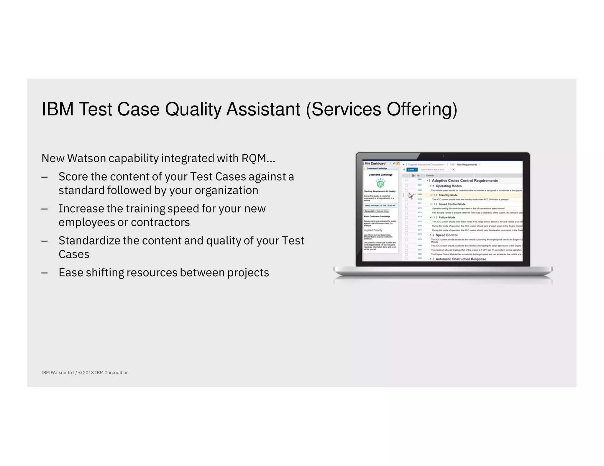 IBM Test Case Quality Assistant (Services Offering)
IBM Watson IoT / © 2018 IBM Corporation
New Watson capability integrated with RQM…
⎯ Score the content of your Test Cases against a
standard followed by your organization
⎯ Increase the training speed for your new
employees or contractors
⎯ Standardize the content and quality of your Test
Cases
⎯ Ease shifting resources between projects
 