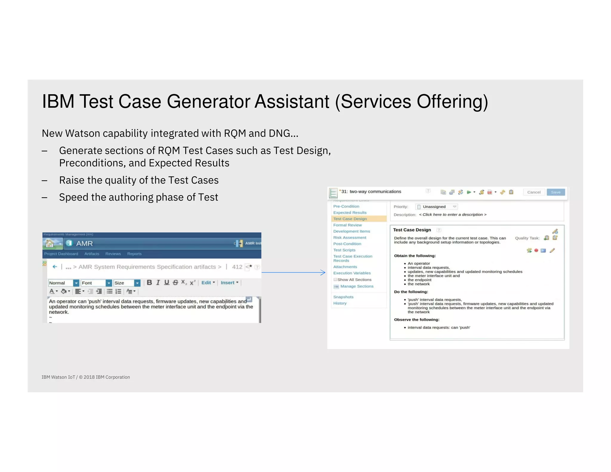 IBM Test Case Generator Assistant (Services Offering)
IBM Watson IoT / © 2018 IBM Corporation
New Watson capability integrated with RQM and DNG…
⎯ Generate sections of RQM Test Cases such as Test Design,
Preconditions, and Expected Results
⎯ Raise the quality of the Test Cases
⎯ Speed the authoring phase of Test
 