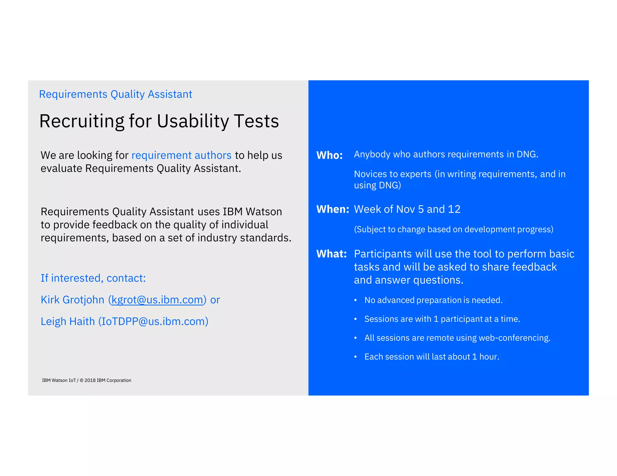 Recruiting for Usability Tests
Anybody who authors requirements in DNG.
Novices to experts (in writing requirements, and in
using DNG)
We are looking for requirement authors to help us
evaluate Requirements Quality Assistant.
Requirements Quality Assistant uses IBM Watson
to provide feedback on the quality of individual
requirements, based on a set of industry standards.
IBM Watson IoT / © 2018 IBM Corporation
Requirements Quality Assistant
Who:
Week of Nov 5 and 12
(Subject to change based on development progress)
When:
Participants will use the tool to perform basic
tasks and will be asked to share feedback
and answer questions.
• No advanced preparation is needed.
• Sessions are with 1 participant at a time.
• All sessions are remote using web-conferencing.
• Each session will last about 1 hour.
What:
If interested, contact:
Kirk Grotjohn (kgrot@us.ibm.com) or
Leigh Haith (IoTDPP@us.ibm.com)
 