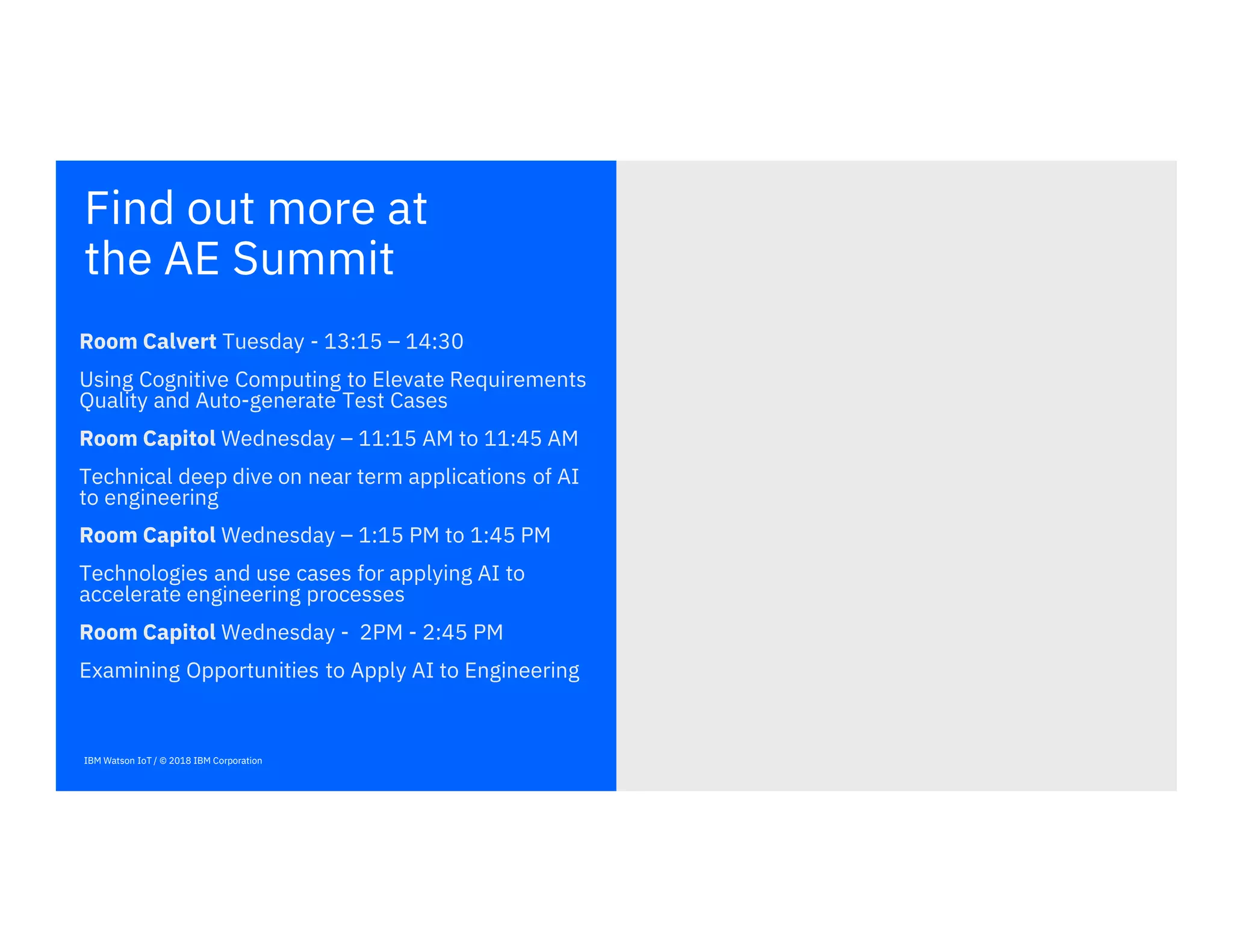 Find out more at
the AE Summit
IBM Watson IoT / © 2018 IBM Corporation
Room Calvert Tuesday - 13:15 – 14:30
Using Cognitive Computing to Elevate Requirements
Quality and Auto-generate Test Cases
Room Capitol Wednesday – 11:15 AM to 11:45 AM
Technical deep dive on near term applications of AI
to engineering
Room Capitol Wednesday – 1:15 PM to 1:45 PM
Technologies and use cases for applying AI to
accelerate engineering processes
Room Capitol Wednesday - 2PM - 2:45 PM
Examining Opportunities to Apply AI to Engineering
 