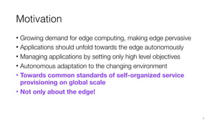 Motivation
• Growing demand for edge computing, making edge pervasive
• Applications should unfold towards the edge autonomously
• Managing applications by setting only high level objectives
• Autonomous adaptation to the changing environment
• Towards common standards of self-organized service
provisioning on global scale
• Not only about the edge!
4
 