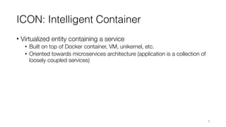 ICON: Intelligent Container
• Virtualized entity containing a service
• Built on top of Docker container, VM, unikernel, etc.
• Oriented towards microservices architecture (application is a collection of
loosely coupled services)
5
 
