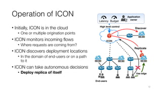 Operation of ICON
• Initially, ICON is in the cloud
• One or multiple origination points
• ICON monitors incoming flows
• Where requests are coming from?
• ICON discovers deployment locations
• In the domain of end-users or on a path
to it
• ICON can take autonomous decisions
• Deploy replica of itself
12
 