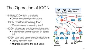 The Operation of ICON
• Initially, ICON is in the cloud
• One or multiple origination points
• ICON monitors incoming flows
• Where requests are coming from?
• ICON discovers deployment locations
• In the domain of end-users or on a path
to it
• ICON can take autonomous decisions
• Deploy replica of itself
• Migrate closer to the end-users
13
 