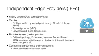 Independent Edge Providers (IEPs)
• Facility where ICON can deploy itself
• Can be:
• Facility operated by a cloud provider (e.g., Cloudfront, Azure
Stack)
• Telco edge server (MEC)
• Crowdsourced: iExec, Golem, etc.?
• Runs container yard application
• Built on top of e.g., Kubernetes, Mesos or Docker Swarm
• ICON negotiates with the yard on deployment timeslot, hardware
resources, price, etc.
• Contractual agreements and transactions
• Smart contracts are possible option
18
 