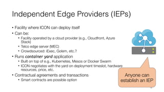 Independent Edge Providers (IEPs)
• Facility where ICON can deploy itself
• Can be:
• Facility operated by a cloud provider (e.g., Cloudfront, Azure
Stack)
• Telco edge server (MEC)
• Crowdsourced: iExec, Golem, etc.?
• Runs container yard application
• Built on top of e.g., Kubernetes, Mesos or Docker Swarm
• ICON negotiates with the yard on deployment timeslot, hardware
resources, price, etc.
• Contractual agreements and transactions
• Smart contracts are possible option
18
Anyone can
establish an IEP
 