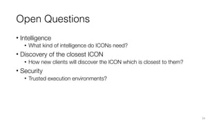 Open Questions
• Intelligence
• What kind of intelligence do ICONs need?
• Discovery of the closest ICON
• How new clients will discover the ICON which is closest to them?
• Security
• Trusted execution environments?
24
 
