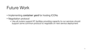 Future Work
• Implementing container yard for hosting ICONs
• Negotiation protocol
• Like all routers support IP, facilities providing capacity to run services should
support some common protocol to negotiate on new service deployment
25
 