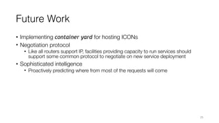 Future Work
• Implementing container yard for hosting ICONs
• Negotiation protocol
• Like all routers support IP, facilities providing capacity to run services should
support some common protocol to negotiate on new service deployment
• Sophisticated intelligence
• Proactively predicting where from most of the requests will come
25
 