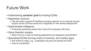 Future Work
• Implementing container yard for hosting ICONs
• Negotiation protocol
• Like all routers support IP, facilities providing capacity to run services should
support some common protocol to negotiate on new service deployment
• Sophisticated intelligence
• Proactively predicting where from most of the requests will come
• Game theoretic analysis
• What if two (or more) competing applications are deployed using ICONs?
• Specialized ICONs forming chains of services, and multitier apps
• Not limited to edge, e.g., a database may also be packed as ICON
• How to coordinate?
25
 