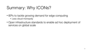 Summary: Why ICONs?
• IEPs to tackle growing demand for edge computing
• Less cloud monopoly
• Open infrastructure standards to enable ad hoc deployment of
services on global scale
26
 