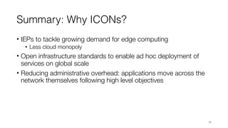 Summary: Why ICONs?
• IEPs to tackle growing demand for edge computing
• Less cloud monopoly
• Open infrastructure standards to enable ad hoc deployment of
services on global scale
• Reducing administrative overhead: applications move across the
network themselves following high level objectives
26
 