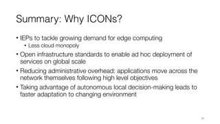 Summary: Why ICONs?
• IEPs to tackle growing demand for edge computing
• Less cloud monopoly
• Open infrastructure standards to enable ad hoc deployment of
services on global scale
• Reducing administrative overhead: applications move across the
network themselves following high level objectives
• Taking advantage of autonomous local decision-making leads to
faster adaptation to changing environment
26
 