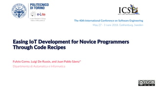 e-Lite Research Group
https://elite.polito.it
Easing IoT Development for Novice Programmers
Through Code Recipes
Fulvio Corno, Luigi De Russis, and Juan Pablo Sáenz*
Dipartimento di Automatica e Informatica
The 40th International Conference on Software Engineering
May 27 - 3 June 2018. Gothenburg, Sweden
 