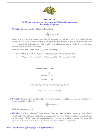 List No. 03
Problems proposed in the course of diﬀerential equations
Industrial Engineer
1. Velocity. We saw that the diﬀerential equation
m
dv
dt
= mg − kv
where k is a positive constant and g is the acceleration due to gravity, is a model for the
velocity v of a body of mass m that is falling under the inﬂuent of gravity. Because the term
−kv represents air resistance, the velocity of a body falling from a great height does not increase
without bound as time t increases.
Find the speed v(t), speed limit vlimite and speed v(t1)
a) m = 100 kg, g = 9.8 m/seg2
, b = 5 kg/seg, v(0) = 50 m/seg, ﬁnd v(3)
b) m = 40 kg, g = 9.8 m/seg2
, b = 10 kg/seg, v(0) = 60 m/seg, ﬁnd v(2)
Figura 1: Terminal velocity
2. Velocity. Suppose the model in the previous problem is modiﬁed so that air resistance is
proportional to v2
, that is,
m
dv
dt
= mg − kv2
Find the solution to v(t).
3. Velocity. An object of mass 5 kg is released from rest 1000 m above the ground and allowed
to fall under the inﬂuence of gravity. Assuming the force due to air resistance is proportional
to the velocity of the object with proportionality constant b = 50 N − sec/m, determine the
equation of motion of the object. When will the object strike the ground?
Luis Lara Romero. c Copyright All rights reserved1
 