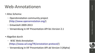 25
20.09.2018FlorianAlpers,intrandaGmbH
25
Web-Annotationen
● Altes Schema:
– OpenAnnotation community project
(http://www.openannotation.org/)
– Entwickelt 2009-2013
– Verwendung in IIIF Presentation-API bis Version 2.1
● Abgelöst durch
– W3C Web Annotation
(https://www.w3.org/TR/annotation-protocol/)
– Verwendung in IIIF Presentation-API ab Version 3 (Alpha)
 