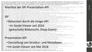 3
20.09.2018FlorianAlpers,intrandaGmbH
3
{"@context":"http://iiif.io/api/presentation/2/context.json","@id":"https://viewer-demo01.intranda.com/viewer/rest/iiif/manifests/PPN615391702/manifest","@type":"sc:Manifest","label":"Das Stilisieren der
Thier- und Menschen-Formen","metadata":[{"label":[{"@value":"Objekttyp","@language":"de"}],"value":[{"@value":"Monographie","@language":"de"}]},{"label":"MD_LINK","value":"http://goobipr2.uni-
weimar.de/ppnresolver?id=PPN615391702"},{"label":[{"@value":"Personen","@language":"de"}],"value":"Schubert von Soldern, Zdenko"},{"label":[{"@value":"Titel","@language":"de"}],"value":"Das Stilisieren der
Thier- und Menschen-Formen"},{"label":[{"@value":"Erscheinungsort","@language":"de"}],"value":"Leipzig"},{"label":[{"@value":"Autor","@language":"de"}],"value":"Schubert von Soldern, Zdenko"},{"label":
[{"@value":"Erscheinungsjahr","@language":"de"}],"value":"1892"},{"label":[{"@value":"Sprache","@language":"de"}],"value":[{"@value":"Deutsch","@language":"de"}]},
{"label":"MD_SETSPEC","value":"bild_vorhanden:false"},{"label":"MD_CLASSIFICATION_SSWD","value":"Ornament / Tierornament / Stilisierung"},{"label":
[{"@value":"Herausgeber","@language":"de"}],"value":"Seemann"},{"label":"MD_KENOM_FOTO_VORHANDEN","value":"false"}],"thumbnail":{"@id":"https://viewer-
demo01.intranda.com/viewer/rest/image/PPN615391702/00000001.tif/full/!400,400/0/default.jpg","@type":"dcTypes:Image","service":{"@context":"http://iiif.io/api/image/2/context.json","@id":"https://viewer-
demo01.intranda.com/viewer/rest/image/PPN615391702/00000001.tif","profile":"http://iiif.io/api/image/2/level2.json"}},"attribution":[{"@value":"Goobi viewer","@language":"de"}],"logo":
{"@id":"https://viewer-demo01.intranda.com/viewer/resources/themes/reference/images/dfgviewer_intranda.jpg","@type":"dcTypes:Image"},"rendering":[{"@id":"https://viewer-
demo01.intranda.com/viewer/image/PPN615391702/1/LOG_0000/","label":"goobi viewer","format":"text/html"},{"@id":"https://viewer-
demo01.intranda.com/viewer/rest/pdf/mets/PPN615391702.xml/Das_Stilisieren_der_Thier_und_MenschenFormen.pdf?watermarkText=https%3A%2F%2Fviewer-demo01.intranda.com%2Fviewer%2Fimage
%2FPPN615391702%2F1%2F","label":"PDF","format":"applocation/pdf"}],"seeAlso":{"@id":"https://viewer-demo01.intranda.com/viewer/metsresolver?
id=PPN615391702","label":"METS/MODS","format":"text/xml"},"sequences":[{"@id":"https://viewer-
demo01.intranda.com/viewer/rest/iiif/manifests/PPN615391702/sequence/basic","@type":"sc:Sequence","viewingHint":"paged","within":"https://viewer-
demo01.intranda.com/viewer/rest/iiif/manifests/PPN615391702/manifest","canvases":[{"@id":"https://viewer-demo01.intranda.com/viewer/rest/iiif/manifests/PPN615391702/canvas/1","@type":"sc:Canvas","label":" -
","thumbnail":{"@id":"https://viewer-demo01.intranda.com/viewer/rest/image/PPN615391702/00000001.tif/full/!400,400/0/default.jpg","@type":"dcTypes:Image"},"rendering":{"@id":"https://viewer-
demo01.intranda.com/viewer/image/PPN615391702/1/","label":"goobi viewer","format":"text/html"},"within":"https://viewer-
demo01.intranda.com/viewer/rest/iiif/manifests/PPN615391702/sequence/basic","width":1556,"height":2237,"images":[{"@id":"https://viewer-
demo01.intranda.com/viewer/rest/iiif/manifests/PPN615391702/canvas/1/image/1","@type":"oa:Annotation","motivation":"sc:painting","on":"https://viewer-
demo01.intranda.com/viewer/rest/iiif/manifests/PPN615391702/canvas/1","resource":{"@id":"https://viewer-demo01.intranda.com/viewer/rest/image/PPN615391702/00000001.tif/full/!
400,400/0/default.jpg","@type":"dcTypes:Image","width":1556,"height":2237,"format":"image/jpeg","service":{"@context":"http://iiif.io/api/image/2/context.json","@id":"https://viewer-
demo01.intranda.com/viewer/rest/image/PPN615391702/00000001.tif","profile":"http://iiif.io/api/image/2/level2.json"}}}],"otherContent":[{"@id":"https://viewer-
demo01.intranda.com/viewer/rest/iiif/manifests/PPN615391702/list/1/PDF","@type":"sc:AnnotationList","label":"PDF"},{"@id":"https://viewer-
demo01.intranda.com/viewer/rest/iiif/manifests/PPN615391702/list/1/FULLTEXT","@type":"sc:AnnotationList","label":[{"@value":"Volltext","@language":"de"}]},{"@id":"https://viewer-
demo01.intranda.com/viewer/rest/iiif/manifests/PPN615391702/list/1/ALTO","@type":"sc:AnnotationList","label":"ALTO"},{"@id":"https://viewer-
demo01.intranda.com/viewer/rest/iiif/manifests/PPN615391702/list/1/COMMENT","@type":"sc:AnnotationList","label":[{"@value":"Kommentar verfassen","@language":"de"}]}]},{"@id":"https://viewer-
demo01.intranda.com/viewer/rest/iiif/manifests/PPN615391702/canvas/2","@type":"sc:Canvas","label":" - ","thumbnail":{"@id":"https://viewer-
demo01.intranda.com/viewer/rest/image/PPN615391702/00000002.tif/full/!400,400/0/default.jpg","@type":"dcTypes:Image"},"rendering":{"@id":"https://viewer-
demo01.intranda.com/viewer/image/PPN615391702/2/","label":"goobi viewer","format":"text/html"},"within":"https://viewer-
demo01.intranda.com/viewer/rest/iiif/manifests/PPN615391702/sequence/basic","width":1527,"height":2318,"images":[{"@id":"https://viewer-
demo01.intranda.com/viewer/rest/iiif/manifests/PPN615391702/canvas/2/image/1","@type":"oa:Annotation","motivation":"sc:painting","on":"https://viewer-
demo01.intranda.com/viewer/rest/iiif/manifests/PPN615391702/canvas/2","resource":{"@id":"https://viewer-demo01.intranda.com/viewer/rest/image/PPN615391702/00000002.tif/full/!
400,400/0/default.jpg","@type":"dcTypes:Image","width":1527,"height":2318,"format":"image/jpeg","service":{"@context":"http://iiif.io/api/image/2/context.json","@id":"https://viewer-
demo01.intranda.com/viewer/rest/image/PPN615391702/00000002.tif","profile":"http://iiif.io/api/image/2/level2.json"}}}],"otherContent":[{"@id":"https://viewer-
demo01.intranda.com/viewer/rest/iiif/manifests/PPN615391702/list/2/PDF","@type":"sc:AnnotationList","label":"PDF"},{"@id":"https://viewer-
demo01.intranda.com/viewer/rest/iiif/manifests/PPN615391702/list/2/FULLTEXT","@type":"sc:AnnotationList","label":[{"@value":"Volltext","@language":"de"}]},{"@id":"https://viewer-
demo01.intranda.com/viewer/rest/iiif/manifests/PPN615391702/list/2/ALTO","@type":"sc:AnnotationList","label":"ALTO"}]},{"@id":"https://viewer-
demo01.intranda.com/viewer/rest/iiif/manifests/PPN615391702/canvas/3","@type":"sc:Canvas","label":" - ","thumbnail":{"@id":"https://viewer-
demo01.intranda.com/viewer/rest/image/PPN615391702/00000003.tif/full/!400,400/0/default.jpg","@type":"dcTypes:Image"},"rendering":{"@id":"https://viewer-
demo01.intranda.com/viewer/image/PPN615391702/3/","label":"goobi viewer","format":"text/html"},"within":"https://viewer-
demo01.intranda.com/viewer/rest/iiif/manifests/PPN615391702/sequence/basic","width":1552,"height":2336,"images":[{"@id":"https://viewer-
demo01.intranda.com/viewer/rest/iiif/manifests/PPN615391702/canvas/3/image/1","@type":"oa:Annotation","motivation":"sc:painting","on":"https://viewer-
demo01.intranda.com/viewer/rest/iiif/manifests/PPN615391702/canvas/3","resource":{"@id":"https://viewer-demo01.intranda.com/viewer/rest/image/PPN615391702/00000003.tif/full/!
400,400/0/default.jpg","@type":"dcTypes:Image","width":1552,"height":2336,"format":"image/jpeg","service":{"@context":"http://iiif.io/api/image/2/context.json","@id":"https://viewer-
demo01.intranda.com/viewer/rest/image/PPN615391702/00000003.tif","profile":"http://iiif.io/api/image/2/level2.json"}}}],"otherContent":[{"@id":"https://viewer-
demo01.intranda.com/viewer/rest/iiif/manifests/PPN615391702/list/3/PDF","@type":"sc:AnnotationList","label":"PDF"},{"@id":"https://viewer-
demo01.intranda.com/viewer/rest/iiif/manifests/PPN615391702/list/3/FULLTEXT","@type":"sc:AnnotationList","label":[{"@value":"Volltext","@language":"de"}]},{"@id":"https://viewer-
demo01.intranda.com/viewer/rest/iiif/manifests/PPN615391702/list/3/ALTO","@type":"sc:AnnotationList","label":"ALTO"}]},{"@id":"https://viewer-
demo01.intranda.com/viewer/rest/iiif/manifests/PPN615391702/canvas/4","@type":"sc:Canvas","label":" - ","thumbnail":{"@id":"https://viewer-
demo01.intranda.com/viewer/rest/image/PPN615391702/00000004.tif/full/!400,400/0/default.jpg","@type":"dcTypes:Image"},"rendering":{"@id":"https://viewer-
demo01.intranda.com/viewer/image/PPN615391702/4/","label":"goobi viewer","format":"text/html"},"within":"https://viewer-
demo01.intranda.com/viewer/rest/iiif/manifests/PPN615391702/sequence/basic","width":1597,"height":2365,"images":[{"@id":"https://viewer-
demo01.intranda.com/viewer/rest/iiif/manifests/PPN615391702/canvas/4/image/1","@type":"oa:Annotation","motivation":"sc:painting","on":"https://viewer-
demo01.intranda.com/viewer/rest/iiif/manifests/PPN615391702/canvas/4","resource":{"@id":"https://viewer-demo01.intranda.com/viewer/rest/image/PPN615391702/00000004.tif/full/!
400,400/0/default.jpg","@type":"dcTypes:Image","width":1597,"height":2365,"format":"image/jpeg","service":{"@context":"http://iiif.io/api/image/2/context.json","@id":"https://viewer-
demo01.intranda.com/viewer/rest/image/PPN615391702/00000004.tif","profile":"http://iiif.io/api/image/2/level2.json"}}}],"otherContent":[{"@id":"https://viewer-
demo01.intranda.com/viewer/rest/iiif/manifests/PPN615391702/list/4/PDF","@type":"sc:AnnotationList","label":"PDF"},{"@id":"https://viewer-
demo01.intranda.com/viewer/rest/iiif/manifests/PPN615391702/list/4/FULLTEXT","@type":"sc:AnnotationList","label":[{"@value":"Volltext","@language":"de"}]},{"@id":"https://viewer-
demo01.intranda.com/viewer/rest/iiif/manifests/PPN615391702/list/4/ALTO","@type":"sc:AnnotationList","label":"ALTO"}]},{"@id":"https://viewer-
demo01.intranda.com/viewer/rest/iiif/manifests/PPN615391702/canvas/5","@type":"sc:Canvas","label":" - ","thumbnail":{"@id":"https://viewer-
demo01.intranda.com/viewer/rest/image/PPN615391702/00000005.tif/full/!400,400/0/default.jpg","@type":"dcTypes:Image"},"rendering":{"@id":"https://viewer-
demo01.intranda.com/viewer/image/PPN615391702/5/","label":"goobi viewer","format":"text/html"},"within":"https://viewer-
demo01.intranda.com/viewer/rest/iiif/manifests/PPN615391702/sequence/basic","width":1532,"height":2322,"images":[{"@id":"https://viewer-
demo01.intranda.com/viewer/rest/iiif/manifests/PPN615391702/canvas/5/image/1","@type":"oa:Annotation","motivation":"sc:painting","on":"https://viewer-de
Manifest der IIIF-Presentation-API
IIIF
● Bekannter durch die Image-API
–im Goobi-Viewer seit 2016
(gekachelte Bildansicht, Deep-Zoom)
Presentation-API
● Darstellung von Struktur- und Metadaten
● Im Goobi-Viewer seit Mai 2018
 
