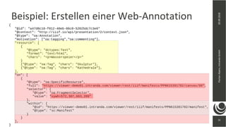 31
20.09.2018FlorianAlpers,intrandaGmbH
31
Beispiel: Erstellen einer Web-Annotation
{
"@id": "a47d0c18-f012-40eb-86c0-52025dc7c3e6"
"@context": "http://iiif.io/api/presentation/2/context.json",
"@type": "oa:Annotation",
"motivation": ["oa:tagging","oa:commenting"],
"resource": [
{
"@type": "dctypes:Text",
"format": "text/html",
"chars": "<p>Wasserspeier</p>"
}
{"@type": "oa:Tag", "chars": "Skulptur"},
{"@type": "oa:Tag", "chars": "Kathedrale"},
],
"on": [
{
"@type": "oa:SpecificResource",
"full": "https://viewer-demo01.intranda.com/viewer/rest/iiif/manifests/PPN615391702/canvas/88",
"selector": {
"@type": "oa:FragmentSelector",
"value": "xywh=572,307,663,209"
},
"within": {
"@id": "https://viewer-demo01.intranda.com/viewer/rest/iiif/manifests/PPN615391702/manifest",
"@type": "sc:Manifest"
}
}
],
}
 