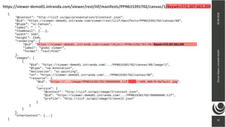 32
20.09.2018FlorianAlpers,intrandaGmbH
32
https://viewer-demo01.intranda.com/viewer/rest/iiif/manifests/PPN615391702/canvas/1/#xywh=572,307,663,209
{
"@context": "http://iiif.io/api/presentation/2/context.json",
"@id": "https://viewer-demo01.intranda.com/viewer/rest/iiif/manifests/PPN615391702/canvas/88",
"@type": "sc:Canvas",
"label": " - ",
"thumbnail": {...},
"width": 1567,
"height": 2345,
"rendering": {
"@id": "https://viewer-demo01.intranda.com/viewer/object/PPN615391702/88/",
"label": "goobi viewer",
"format": "text/html"
},
"images": [
{
"@id": "https://viewer-demo01.intranda.com/.../PPN615391702/canvas/88/image/1",
"@type": "oa:Annotation",
"motivation": "sc:painting",
"on": "https://viewer-demo01.intranda.com/.../PPN615391702/canvas/88",
"resource": {
"@id": "https://.../image/PPN615391702/00000088.tif/full/!400,400/0/default.jpg",
...,
"service": {
"@context": "http://iiif.io/api/image/2/context.json",
"@id": "https://viewer-demo01.intranda.com/.../PPN615391702/00000088.tif",
"profile": "http://iiif.io/api/image/2/level2.json"
}
}
}
],
"otherContent": [...]
}
#xywh=572,307,663,209
 