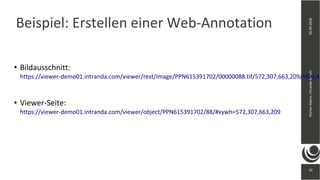 33
20.09.2018FlorianAlpers,intrandaGmbH
33
Beispiel: Erstellen einer Web-Annotation
● Bildausschnitt:
https://viewer-demo01.intranda.com/viewer/rest/image/PPN615391702/00000088.tif/572,307,663,209/!400,40
● Viewer-Seite:
https://viewer-demo01.intranda.com/viewer/object/PPN615391702/88/#xywh=572,307,663,209
 