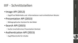 7
20.09.2018FlorianAlpers,intrandaGmbH
7
IIIF - Schnittstellen
● Image API (2012)
– Zugriff auf Bildinhalte und -informationen nach einheitlichem Muster
● Presentation API (2013)
– Bibliographischer Kontext für die Bilder
● Search API (2015)
– Suche innerhalb eines Presentation-Kontext
● Authentication API (2015)
– Zugriffskontrolle für Inhalte
 