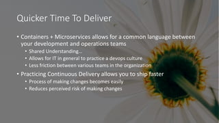Quicker Time To Deliver
• Containers + Microservices allows for a common language between
your development and operations teams
• Shared Understanding…
• Allows for IT in general to practice a devops culture
• Less friction between various teams in the organization
• Practicing Continuous Delivery allows you to ship faster
• Process of making changes becomes easily
• Reduces perceived risk of making changes
 