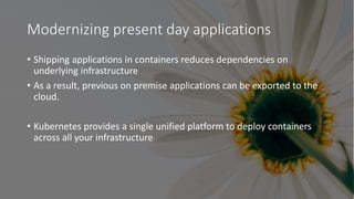 Modernizing present day applications
• Shipping applications in containers reduces dependencies on
underlying infrastructure
• As a result, previous on premise applications can be exported to the
cloud.
• Kubernetes provides a single unified platform to deploy containers
across all your infrastructure
 