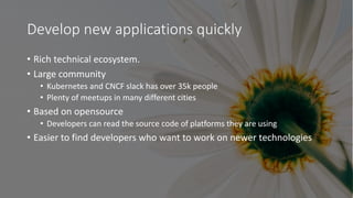 Develop new applications quickly
• Rich technical ecosystem.
• Large community
• Kubernetes and CNCF slack has over 35k people
• Plenty of meetups in many different cities
• Based on opensource
• Developers can read the source code of platforms they are using
• Easier to find developers who want to work on newer technologies
 