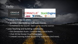 Hello
• Been in Industry 15 years.
• In general, I like building stuff with friends.
• A maintainer for Gauntlt- Open source security scanner.
• Love Teaching and building community.
• Run Devopsdays Austin, Container Days, Cloud Austin.
• Chair All Day Devops Cloud Native track.
• LinkedIn Learning Author for Learning Kubernetes (and more).
 