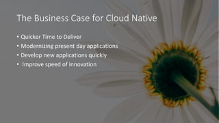 The Business Case for Cloud Native
• Quicker Time to Deliver
• Modernizing present day applications
• Develop new applicat...