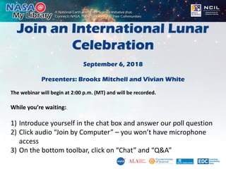 Join an International Lunar
Celebration
September 6, 2018
Presenters: Brooks Mitchell and Vivian White
The webinar will begin at 2:00 p.m. (MT) and will be recorded.
While you’re waiting:
1) Introduce yourself in the chat box and answer our poll question
2) Click audio “Join by Computer” – you won’t have microphone
access
3) On the bottom toolbar, click on “Chat” and “Q&A”
 