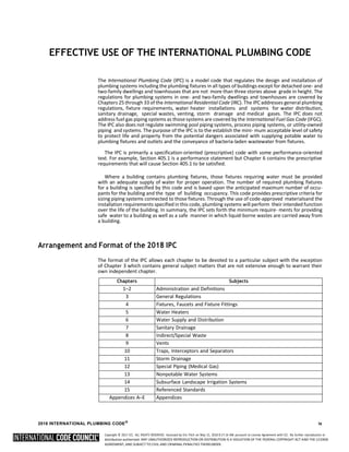 Copyright © 2017 ICC. ALL RIGHTS RESERVED. Accessed by Eric Fitch on May 15, 2018 8:17:14 AM pursuant to License Agreement with ICC. No further reproduction or
distribution authorized. ANY UNAUTHORIZED REPRODUCTION OR DISTRIBUTION IS A VIOLATION OF THE FEDERAL COPYRIGHT ACT AND THE LICENSE
AGREEMENT, AND SUBJECT TO CIVIL AND CRIMINAL PENALTIES THEREUNDER.
EFFECTIVE USE OF THE INTERNATIONAL PLUMBING CODE
The International Plumbing Code (IPC) is a model code that regulates the design and installation of
plumbing systems including the plumbing fixtures in all types of buildings except for detached one- and
two-family dwellings and townhouses that are not more than three stories above grade in height. The
regulations for plumbing systems in one- and two-family dwellings and townhouses are covered by
Chapters 25 through 33 of the International Residential Code (IRC). The IPC addresses general plumbing
regulations, fixture requirements, water heater installations and systems for water distribution,
sanitary drainage, special wastes, venting, storm drainage and medical gases. The IPC does not
address fuel gas piping systems as those systems are covered by the International Fuel Gas Code (IFGC).
The IPC also does not regulate swimming pool piping systems, process piping systems, or utility-owned
piping and systems. The purpose of the IPC is to the establish the mini- mum acceptable level of safety
to protect life and property from the potential dangers associated with supplying potable water to
plumbing fixtures and outlets and the conveyance of bacteria-laden wastewater from fixtures.
The IPC is primarily a specification-oriented (prescriptive) code with some performance-oriented
text. For example, Section 405.1 is a performance statement but Chapter 6 contains the prescriptive
requirements that will cause Section 405.1 to be satisfied.
Where a building contains plumbing fixtures, those fixtures requiring water must be provided
with an adequate supply of water for proper operation. The number of required plumbing fixtures
for a building is specified by this code and is based upon the anticipated maximum number of occu-
pants for the building and the type of building occupancy. This code provides prescriptive criteria for
sizing piping systems connected to those fixtures. Through the use of code-approved materialsand the
installation requirements specified in this code, plumbing systems will perform their intended function
over the life of the building. In summary, the IPC sets forth the minimum require- ments for providing
safe water to a building as well as a safe manner in which liquid-borne wastes are carried away from
a building.
Arrangement and Format of the 2018 IPC
The format of the IPC allows each chapter to be devoted to a particular subject with the exception
of Chapter 3 which contains general subject matters that are not extensive enough to warrant their
own independent chapter.
Chapters Subjects
1–2 Administration and Definitions
3 General Regulations
4 Fixtures, Faucets and Fixture Fittings
5 Water Heaters
6 Water Supply and Distribution
7 Sanitary Drainage
8 Indirect/Special Waste
9 Vents
10 Traps, Interceptors and Separators
11 Storm Drainage
12 Special Piping (Medical Gas)
13 Nonpotable Water Systems
14 Subsurface Landscape Irrigation Systems
15 Referenced Standards
Appendices A–E Appendices
2018 INTERNATIONAL PLUMBING CODE®
ix
 