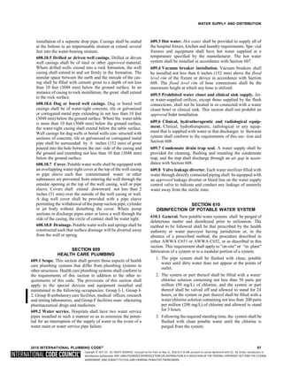 Copyright © 2017 ICC. ALL RIGHTS RESERVED. Accessed by Eric Fitch on May 15, 2018 8:17:14 AM pursuant to License Agreement with ICC. No further reproduction or
distribution authorized. ANY UNAUTHORIZED REPRODUCTION OR DISTRIBUTION IS A VIOLATION OF THE FEDERAL COPYRIGHT ACT AND THE LICENSE
AGREEMENT, AND SUBJECT TO CIVIL AND CRIMINAL PENALTIES THEREUNDER.
WATER SUPPLY AND DISTRIBUTION
installation of a separate drop pipe. Casings shall be sealed
at the bottom in an impermeable stratum or extend several
feet into the water-bearing stratum.
608.18.5 Drilled or driven well casings. Drilled or driven
well casings shall be of steel or other approved material.
Where drilled wells extend into a rock formation, the well
casing shall extend to and set firmly in the formation. The
annular space between the earth and the outside of the cas-
ing shall be filled with cement grout to a depth of not less
than 10 feet (3048 mm) below the ground surface. In an
instance of casing to rock installation, the grout shall extend
to the rock surface.
608.18.6 Dug or bored well casings. Dug or bored well
casings shall be of water-tight concrete, tile or galvanized
or corrugated metal pipe extending to not less than 10 feet
(3048 mm) below the ground surface. Where the water table
is more than 10 feet (3048 mm) below the ground surface,
the water-tight casing shall extend below the table surface.
Well casings for dug wells or bored wells con- structed with
sections of concrete, tile or galvanized or corrugated metal
pipe shall be surrounded by 6 inches (152 mm) of grout
poured into the hole between the out- side of the casing and
the ground and extending not less than 10 feet (3048 mm)
below the ground surface.
608.18.7 Cover. Potable water wells shall be equipped with
an overlapping water-tight cover at the top of the well casing
or pipe sleeve such that contaminated water or other
substances are prevented from entering the well through the
annular opening at the top of the well casing, wall or pipe
sleeve. Covers shall extend downward not less than 2
inches (51 mm) over the outside of the well casing or wall.
A dug well cover shall be provided with a pipe sleeve
permitting the withdrawal of the pump suction pipe, cylinder
or jet body without disturbing the cover. Where pump
sections or discharge pipes enter or leave a well through the
side of the casing, the circle of contact shall be water tight.
608.18.8 Drainage. Potable water wells and springs shall be
constructed such that surface drainage will be diverted away
from the well or spring.
SECTION 609
HEALTH CARE PLUMBING
609.1 Scope. This section shall govern those aspects of health
care plumbing systems that differ from plumbing systems in
other structures. Health care plumbing systems shall conform to
the requirements of this section in addition to the other re-
quirements of this code. The provisions of this section shall
apply to the special devices and equipment installed and
maintained in the following occupancies: Group I-1, Group I-
2, Group B ambulatory care facilities, medical offices, research
and testing laboratories, and Group F facilities man- ufacturing
pharmaceutical drugs and medicines.
609.2 Water service. Hospitals shall have two water service
pipes installed in such a manner so as to minimize the poten-
tial for an interruption of the supply of water in the event of a
water main or water service pipe failure.
609.3 Hot water. Hot water shall be provided to supply all of
the hospital fixture, kitchen and laundry requirements. Spe- cial
fixtures and equipment shall have hot water supplied at a
temperature specified by the manufacturer. The hot water
system shall be installed in accordance with Section 607.
609.4 Vacuum breaker installation. Vacuum breakers shall
be installed not less than 6 inches (152 mm) above the flood
level rim of the fixture or device in accordance with Section
608. The flood level rim of hose connections shall be the
maximum height at which any hose is utilized.
609.5 Prohibited water closet and clinical sink supply. Jet-
or water-supplied orifices, except those supplied by the flush
connections, shall not be located in or connected with a water
closet bowl or clinical sink. This section shall not prohibit an
approved bidet installation.
609.6 Clinical, hydrotherapeutic and radiological equip-
ment. Clinical, hydrotherapeutic, radiological or any equip-
ment that is supplied with water or that discharges to thewaste
system shall conform to the requirements of this sec- tion and
Section 608.
609.7 Condensate drain trap seal. A water supply shall be
provided for cleaning, flushing and resealing the condensate
trap, and the trap shall discharge through an air gap in accor-
dance with Section 608.
609.8 Valve leakage diverter. Each water sterilizer filled with
water through directly connected piping shall be equipped with
an approved leakage diverter or bleed line on the water supply
control valve to indicate and conduct any leakage of unsterile
water away from the sterile zone.
SECTION 610
DISINFECTION OF POTABLE WATER SYSTEM
610.1 General. New potable water systems shall be purged of
deleterious matter and disinfected prior to utilization. The
method to be followed shall be that prescribed by the health
authority or water purveyor having jurisdiction or, in the
absence of a prescribed method, the procedure described in
either AWWA C651 or AWWA C652, or as described in this
section. This requirement shall apply to “on-site” or “in- plant”
fabrication of a system or to a modular portion of a system.
1. The pipe system shall be flushed with clean, potable
water until dirty water does not appear at the points of
outlet.
2. The system or part thereof shall be filled with a water/
chlorine solution containing not less than 50 parts per
million (50 mg/L) of chlorine, and the system or part
thereof shall be valved off and allowed to stand for 24
hours; or the system or part thereof shall be filled with a
water/chlorine solution containing not less than 200 parts
per million (200 mg/L) of chlorine and allowed to stand
for 3 hours.
3. Following the required standing time, the system shall be
flushed with clean potable water until the chlorine is
purged from the system.
2018 INTERNATIONAL PLUMBING CODE® 57
 