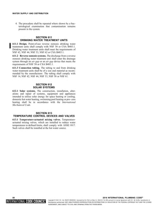 Copyright © 2017 ICC. ALL RIGHTS RESERVED. Accessed by Eric Fitch on May 15, 2018 8:17:14 AM pursuant to License Agreement with ICC. No further reproduction or
distribution authorized. ANY UNAUTHORIZED REPRODUCTION OR DISTRIBUTION IS A VIOLATION OF THE FEDERAL COPYRIGHT ACT AND THE LICENSE
AGREEMENT, AND SUBJECT TO CIVIL AND CRIMINAL PENALTIES THEREUNDER.
WATER SUPPLY AND DISTRIBUTION
4. The procedure shall be repeated where shown by a bac-
teriological examination that contamination remains
present in the system.
SECTION 611
DRINKING WATER TREATMENT UNITS
611.1 Design. Point-of-use reverse osmosis drinking water
treatement units shall comply with NSF 58 or CSA B483.1.
Drinking water treatment units shall meet the requirements of
NSF 42, NSF 44, NSF 53, NSF 62 or CSA B483.1.
611.2 Reverse osmosis systems. The discharge from a reverse
osmosis drinking water treatment unit shall enter the drainage
system through an air gap or an air gap device that meets the
requirements of NSF 58 or CSA B483.1.
611.3 Connection tubing. The tubing to and from drinking
water treatment units shall be of a size and material as recom-
mended by the manufacturer. The tubing shall comply with
NSF 14, NSF 42, NSF 44, NSF 53, NSF 58 or NSF 61.
SECTION 612
SOLAR SYSTEMS
612.1 Solar systems. The construction, installation, alter-
ations and repair of systems, equipment and appliances
intended to utilize solar energy for space heating or cooling,
domestic hot water heating, swimming pool heating or pro- cess
heating shall be in accordance with the International
Mechanical Code.
SECTION 613
TEMPERATURE CONTROL DEVICES AND VALVES
613.1 Temperature-actuated mixing valves. Temperature-
actuated mixing valves, which are installed to reduce water
temperatures to defined limits, shall comply with ASSE 1017.
Such valves shall be installed at the hot water source.
58 2018 INTERNATIONAL PLUMBING CODE®
 
