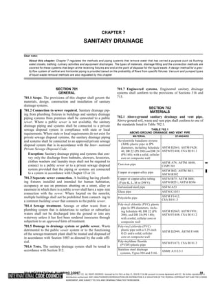 Copyright © 2017 ICC. ALL RIGHTS RESERVED. Accessed by Eric Fitch on May 15, 2018 8:17:14 AM pursuant to License Agreement with ICC. No further reproduction or
distribution authorized. ANY UNAUTHORIZED REPRODUCTION OR DISTRIBUTION IS A VIOLATION OF THE FEDERAL COPYRIGHT ACT AND THE LICENSE
AGREEMENT, AND SUBJECT TO CIVIL AND CRIMINAL PENALTIES THEREUNDER.
CHAPTER 7
SANITARY DRAINAGE
User note:
About this chapter: Chapter 7 regulates the methods and piping systems that remove water that has served a purpose such as flushing
water closets, bathing, culinary activities and equipment discharges. The types of materials, drainage fitting and the connection methods are
covered for these systems that begin at the receiving fixtures and end at the point of disposal for the liquid waste. A design method for a grav-
ity flow system of vertical and horizontal piping is provided based on the probability of flows from specific fixtures. Vacuum and pumped types
of liquid waste removal methods are also regulated by this chapter.
SECTION 701
GENERAL
701.1 Scope. The provisions of this chapter shall govern the
materials, design, construction and installation of sanitary
drainage systems.
701.2 Connection to sewer required. Sanitary drainage pip-
ing from plumbing fixtures in buildings and sanitary drainage
piping systems from premises shall be connected to a public
sewer. Where a public sewer is not available, the sanitary
drainage piping and systems shall be connected to a private
sewage disposal system in compliance with state or local
requirements. Where state or local requirements do not exist for
private sewage disposal systems, the sanitary drainage piping
and systems shall be connected to an approved private sewage
disposal system that is in accordance with the Inter- national
Private Sewage Disposal Code.
Exception: Sanitary drainage piping and systems that con-
vey only the discharge from bathtubs, showers, lavatories,
clothes washers and laundry trays shall not be required to
connect to a public sewer or to a private sewage disposal
system provided that the piping or systems are connected
to a system in accordance with Chapter 13 or 14.
701.3 Separate sewer connection. A building having plumb-
ing fixtures installed and intended for human habitation,
occupancy or use on premises abutting on a street, alley or
easement in which there is a public sewer shall have a sepa- rate
connection with the sewer. Where located on the samelot,
multiple buildings shall not be prohibited from connect- ing to
a common building sewer that connects to the public sewer.
701.4 Sewage treatment. Sewage or other waste from a
plumbing system that is deleterious to surface or subsurface
waters shall not be discharged into the ground or into any
waterway unless it has first been rendered innocuous through
subjection to an approved form of treatment.
701.5 Damage to drainage system or public sewer. Waste
detrimental to the public sewer system or to the functioning
of the sewage-treatment plant shall be treated and disposed of
in accordance with Section 1003 as directed by the code offi-
cial.
701.6 Tests. The sanitary drainage system shall be tested in
accordance with Section 312.
701.7 Engineered systems. Engineered sanitary drainage
systems shall conform to the provisions of Sections 316 and
713.
SECTION 702
MATERIALS
702.1 Above-ground sanitary drainage and vent pipe.
Above-ground soil, waste and vent pipe shall conform to one of
the standards listed in Table 702.1.
TABLE 702.1
ABOVE-GROUND DRAINAGE AND VENT PIPE
MATERIAL STANDARD
Acrylonitrile butadiene styrene
(ABS) plastic pipe in IPS
diameters, including Schedule
40, DR 22 (PS 200) and DR 24
(PS 140); with a solid, cellular
core or composite wall
ASTM D2661; ASTM F628;
ASTM F1488; CSA B181.1
Cast-iron pipe
ASTM A74; ASTM A888;
CISPI 301
Copper or copper-alloy pipe
ASTM B42; ASTM B43;
ASTM B302
Copper or copper-alloy tubing
(Type K, L, M or DWV)
ASTM B75; ASTM B88;
ASTM B251; ASTM B306
Galvanized steel pipe ASTM A53
Glass pipe ASTM C1053
Polyolefin pipe
ASTM F1412;
CSA B181.3
Polyvinyl chloride (PVC) plastic
pipe in IPS diameters, inclu-
ing Schedule 40, DR 22 (PS
200), and DR 24 (PS 140);
with a solid, cellular core or
composite wall
ASTM D2665; ASTM F891;
ASTM F1488; CSA B181.2
Polyvinyl chloride (PVC)
plastic pipe with a 3.25-inch
O.D. and a solid, cellular
core or composite wall
ASTM D2949, ASTM F1488
Polyvinylidene fluoride
(PVDF) plastic pipe
ASTM F1673; CSA B181.3
Stainless steel drainage
systems, Types 304 and 316L
ASME A112.3.1
2018 INTERNATIONAL PLUMBING CODE® 59
➡
 
