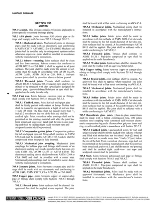 Copyright © 2017 ICC. ALL RIGHTS RESERVED. Accessed by Eric Fitch on May 15, 2018 8:17:14 AM pursuant to License Agreement with ICC. No further reproduction or
distribution authorized. ANY UNAUTHORIZED REPRODUCTION OR DISTRIBUTION IS A VIOLATION OF THE FEDERAL COPYRIGHT ACT AND THE LICENSE
AGREEMENT, AND SUBJECT TO CIVIL AND CRIMINAL PENALTIES THEREUNDER.
8
8
SANITARY DRAINAGE
SECTION 705
JOINTS
705.1 General. This section contains provisions applicable to
joints specific to sanitary drainage piping.
705.2 ABS plastic. Joints between ABS plastic pipe or fit-
tings shall comply with Sections 705.2.1 through 705.2.3.
705.2.1 Mechanical joints. Mechanical joints on drainage
pipes shall be made with an elastomeric seal conforming
to ASTM C1173, ASTM D3212 or CSA B602. Mechani- cal
joints shall be installed only in underground systems unless
otherwise approved. Joints shall be installed in accordance
with the manufacturer’s instructions.
705.2.2 Solvent cementing. Joint surfaces shall be clean
and free from moisture. Solvent cement that conforms to
ASTM D2235 or CSA B181.1 shall be applied to all joint
surfaces. The joint shall be made while the cement is wet.
Joints shall be made in accordance with ASTM D2235,
ASTM D2661, ASTM F628 or CSA B181.1. Solvent-
cement joints shall be permitted above or below ground.
705.2.3 Threaded joints. Threads shall conform to
ASME B1.20.1. Schedule 80 or heavier pipe shall be per-
mitted to be threaded with dies specifically designed for
plastic pipe. Approved thread lubricant or tape shall be
➡
applied on the male threads only.
705.3 Cast iron. Joints between cast-iron pipe or fittings
shall comply with Sections 705.3.1 through 705.3.3.
705.3.1 Caulked joints. Joints for hub and spigot pipe
shall be firmly packed with oakum or hemp. Molten lead
shall be poured in one operation to a depth of not less than
1 inch (25 mm). The lead shall not recede more than 1
/
inch (3.2 mm) below the rim of the hub and shall be
caulked tight. Paint, varnish or other coatings shall not be
permitted on the jointing material until after the joint has
been tested and approved. Lead shall be run in one pour-
ing and shall be caulked tight. Acid-resistant rope and
acidproof cement shall be permitted.
705.3.2 Compression gasket joints. Compression gaskets
for hub and spigot pipe and fittings shall conform to ASTM
C564 and shall be tested to ASTM C1563. Gaskets shall be
compressed when the pipe is fully inserted.
705.3.3 Mechanical joint coupling. Mechanical joint
couplings for hubless pipe and fittings shall consist of an
elastomeric sealing sleeve and a metallic shield that com- ply
with CISPI 310, ASTM C1277 or ASTM C1540. The
elastomeric sealing sleeve shall conform to ASTM C564 or
CSA B602 and shall be provided with a center stop.
Mechanical joint couplings shall be installed in accor- dance
with the manufacturer’s instructions.
705.4 Concrete joints. Joints between concrete pipe and fit-
tings shall be made with an elastomeric seal conforming to
ASTM C443, ASTM C1173, CSA A257.3M or CSA B602.
705.5 Copper pipe. Joints between copper or copper-alloy
pipe or fittings shall comply with Sections 705.5.1 through
705.5.5.
705.5.1 Brazed joints. Joint surfaces shall be cleaned. An
approved flux shall be applied where required. The joint
shall be brazed with a filler metal conforming to AWS A5.8.
705.5.2 Mechanical joints. Mechanical joints shall be
installed in accordance with the manufacturer’s instruc-
tions.
705.5.3 Solder joints. Solder joints shall be made in
accordance with the methods of ASTM B828. Cut tube ends
shall be reamed to the full inside diameter of the tube end.
Joint surfaces shall be cleaned. A flux conforming to ASTM
B813 shall be applied. The joint shall be soldered with a
solder conforming to ASTM B32.
705.5.4 Threaded joints. Threads shall conform to
ASME B1.20.1. Pipe-joint compound or tape shall be
applied on the male threads only.
705.5.5 Welded joints. Joint surfaces shall be cleaned.The
joint shall be welded with an approved filler metal.
705.6 Copper tubing. Joints between copper or copper-alloy
tubing or fittings shall comply with Sections 705.6.1 through
705.6.3.
705.6.1 Brazed joints. Joint surfaces shall be cleaned. An
approved flux shall be applied where required. The joint
shall be brazed with a filler metal conforming to AWS A5.8.
705.6.2 Mechanical joints. Mechanical joints shall be
installed in accordance with the manufacturer’s instruc-
tions.
705.6.3 Solder joints. Solder joints shall be made in
accordance with the methods of ASTM B828. Cut tube ends
shall be reamed to the full inside diameter of the tube end.
Joint surfaces shall be cleaned. A flux conforming to ASTM
B813 shall be applied. The joint shall be soldered with a
solder conforming to ASTM B32.
705.7 Borosilicate glass joints. Glass-to-glass connections
shall be made with a bolted compression-type, 300 series
stainless steel coupling with contoured acid-resistant elasto-
meric compression ring and a fluorocarbon polymer inner seal
ring; or with caulked joints in accordance with Section 705.7.1.
705.7.1 Caulked joints. Lead-caulked joints for hub and
spigot soil pipe shall be firmly packed with oakum or hemp
and filled with molten lead not less than 1 inch (25 mm) in
depth and not to recede more than 1
/ inch (3.2mm) below
the rim of the hub. Paint, varnish or other coat- ings shall not
be permitted on the jointing material until after the joint has
been tested and approved. Lead shall be run in one pouring
and shall be caulked tight. Acid-resis- tant rope and
acidproof cement shall be permitted.
705.8 Steel. Joints between galvanized steel pipe or fittings
shall comply with Sections 705.8.1 and 705.8.2.
705.8.1 Threaded joints. Threads shall conform to
ASME B1.20.1. Pipe-joint compound or tape shall be
applied on the male threads only.
705.8.2 Mechanical joints. Joints shall be made with an
approved elastomeric seal. Mechanical joints shall be
installed in accordance with the manufacturer’s instruc-
tions.
 