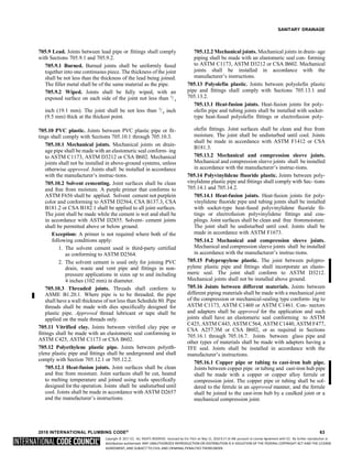 Copyright © 2017 ICC. ALL RIGHTS RESERVED. Accessed by Eric Fitch on May 15, 2018 8:17:14 AM pursuant to License Agreement with ICC. No further reproduction or
distribution authorized. ANY UNAUTHORIZED REPRODUCTION OR DISTRIBUTION IS A VIOLATION OF THE FEDERAL COPYRIGHT ACT AND THE LICENSE
AGREEMENT, AND SUBJECT TO CIVIL AND CRIMINAL PENALTIES THEREUNDER.
4
SANITARY DRAINAGE
705.9 Lead. Joints between lead pipe or fittings shall comply
with Sections 705.9.1 and 705.9.2.
705.9.1 Burned. Burned joints shall be uniformly fused
together into one continuous piece. The thickness of the joint
shall be not less than the thickness of the lead being joined.
The filler metal shall be of the same material as the pipe.
705.9.2 Wiped. Joints shall be fully wiped, with an
exposed surface on each side of the joint not less than 3
/
705.12.2 Mechanical joints. Mechanical joints in drain- age
piping shall be made with an elastomeric seal con- forming
to ASTM C1173, ASTM D3212 or CSA B602. Mechanical
joints shall be installed in accordance with the
manufacturer’s instructions.
705.13 Polyolefin plastic. Joints between polyolefin plastic
pipe and fittings shall comply with Sections 705.13.1 and
705.13.2.
705.13.1 Heat-fusion joints. Heat-fusion joints for poly-
inch (19.1 mm). The joint shall be not less than 3
/
(9.5 mm) thick at the thickest point.
inch olefin pipe and tubing joints shall be installed with socket-
type heat-fused polyolefin fittings or electrofusion poly-
705.10 PVC plastic. Joints between PVC plastic pipe or fit-
tings shall comply with Sections 705.10.1 through 705.10.3.
705.10.1 Mechanical joints. Mechanical joints on drain-
age pipe shall be made with an elastomeric seal conform- ing
to ASTM C1173, ASTM D3212 or CSA B602. Mechanical
joints shall not be installed in above-ground systems, unless
otherwise approved. Joints shall be installed in accordance
with the manufacturer’s instruc-tions.
705.10.2 Solvent cementing. Joint surfaces shall be clean
and free from moisture. A purple primer that conforms to
ASTM F656 shall be applied. Solvent cement not purplein
color and conforming to ASTM D2564, CSA B137.3, CSA
B181.2 or CSA B182.1 shall be applied to all joint surfaces.
The joint shall be made while the cement is wet and shall be
in accordance with ASTM D2855. Solvent- cement joints
shall be permitted above or below ground.
Exception: A primer is not required where both of the
following conditions apply:
1. The solvent cement used is third-party certified
as conforming to ASTM D2564.
2. The solvent cement is used only for joining PVC
drain, waste and vent pipe and fittings in non-
pressure applications in sizes up to and including
4 inches (102 mm) in diameter.
705.10.3 Threaded joints. Threads shall conform to
ASME B1.20.1. Where pipe is to be threaded, the pipe
shall have a wall thickness of not less than Schedule 80. Pipe
threads shall be made with dies specifically designed for
plastic pipe. Approved thread lubricant or tape shall be
applied on the male threads only.
705.11 Vitrified clay. Joints between vitrified clay pipe or
fittings shall be made with an elastomeric seal conforming to
ASTM C425, ASTM C1173 or CSA B602.
705.12 Polyethylene plastic pipe. Joints between polyeth-
ylene plastic pipe and fittings shall be underground and shall
comply with Section 705.12.1 or 705.12.2.
705.12.1 Heat-fusion joints. Joint surfaces shall be clean
and free from moisture. Joint surfaces shall be cut, heated
to melting temperature and joined using tools specifically
designed for the operation. Joints shall be undisturbed until
cool. Joints shall be made in accordance with ASTM D2657
and the manufacturer’s instructions.
olefin fittings. Joint surfaces shall be clean and free from
moisture. The joint shall be undisturbed until cool. Joints
shall be made in accordance with ASTM F1412 or CSA
B181.3.
705.13.2 Mechanical and compression sleeve joints.
Mechanical and compression sleeve joints shall be installed
in accordance with the manufacturer’s instruc-tions.
705.14 Polyvinylidene fluoride plastic. Joints between poly-
vinylidene plastic pipe and fittings shall comply with Sec- tions
705.14.1 and 705.14.2.
705.14.1 Heat-fusion joints. Heat-fusion joints for poly-
vinylidene fluoride pipe and tubing joints shall be installed
with socket-type heat-fused polyvinylidene fluoride fit-
tings or electrofusion polyvinylidene fittings and cou-
plings. Joint surfaces shall be clean and free frommoisture.
The joint shall be undisturbed until cool. Joints shall be
made in accordance with ASTM F1673.
705.14.2 Mechanical and compression sleeve joints.
Mechanical and compression sleeve joints shall be installed
in accordance with the manufacturer’s instruc-tions.
705.15 Polypropylene plastic. The joint between polypro-
pylene plastic pipe and fittings shall incorporate an elasto-
meric seal. The joint shall conform to ASTM D3212.
Mechanical joints shall not be installed above ground.
705.16 Joints between different materials. Joints between
different piping materials shall be made with a mechanical joint
of the compression or mechanical-sealing type conform- ing to
ASTM C1173, ASTM C1460 or ASTM C1461. Con- nectors
and adapters shall be approved for the application and such
joints shall have an elastomeric seal conforming to ASTM
C425, ASTM C443, ASTM C564, ASTM C1440, ASTM F477,
CSA A257.3M or CSA B602, or as required in Sections
705.16.1 through 705.16.7. Joints between glass pipe and
other types of materials shall be made with adapters having a
TFE seal. Joints shall be installed in accordance with the
manufacturer’s instructions.
705.16.1 Copper pipe or tubing to cast-iron hub pipe.
Joints between copper pipe or tubing and cast-iron hub pipe
shall be made with a copper or copper alloy ferrule or
compression joint. The copper pipe or tubing shall be sol-
dered to the ferrule in an approved manner, and the ferrule
shall be joined to the cast-iron hub by a caulked joint or a
mechanical compression joint.
2018 INTERNATIONAL PLUMBING CODE® 63
8
 