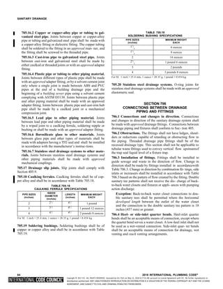 Copyright © 2017 ICC. ALL RIGHTS RESERVED. Accessed by Eric Fitch on May 15, 2018 8:17:14 AM pursuant to License Agreement with ICC. No further reproduction or
distribution authorized. ANY UNAUTHORIZED REPRODUCTION OR DISTRIBUTION IS A VIOLATION OF THE FEDERAL COPYRIGHT ACT AND THE LICENSE
AGREEMENT, AND SUBJECT TO CIVIL AND CRIMINAL PENALTIES THEREUNDER.
SANITARY DRAINAGE
705.16.2 Copper or copper-alloy pipe or tubing to gal-
vanized steel pipe. Joints between copper or copper-alloy
pipe or tubing and galvanized steel pipe shall be made with
a copper-alloy fitting or dielectric fitting. The copper tubing
shall be soldered to the fitting in an approved man- ner, and
the fitting shall be screwed to the threaded pipe.
705.16.3 Cast-iron pipe to galvanized steel pipe. Joints
between cast-iron and galvanized steel shall be made by
either caulked or threaded joints or with an approved adapter
fitting.
705.16.4 Plastic pipe or tubing to other piping material.
Joints between different types of plastic pipe shall be made
with an approved adapter fitting, or by a solvent cement joint
only where a single joint is made between ABS and PVC
pipes at the end of a building drainage pipe and the
beginning of a building sewer pipe using a solvent cement
complying with ASTM D3138. Joints between plastic pipe
and other piping material shall be made with an approved
adapter fitting. Joints between plastic pipe and cast-iron hub
pipe shall be made by a caulked joint or a mechanical
compression joint.
705.16.5 Lead pipe to other piping material. Joints
between lead pipe and other piping material shall be made
by a wiped joint to a caulking ferrule, soldering nipple or
bushing or shall be made with an approved adapter fitting.
705.16.6 Borosilicate glass to other materials. Joints
between glass pipe and other types of materials shall be
made with adapters having a TFE seal and shall be installed
in accordance with the manufacturer’s instruc-tions.
705.16.7 Stainless steel drainage systems to other mate-
rials. Joints between stainless steel drainage systems and
other piping materials shall be made with approved
mechanical couplings.
705.17 Drainage slip joints. Slip joints shall comply with
Section 405.9.
705.18 Caulking ferrules. Caulking ferrules shall be of cop-
per alloy and shall be in accordance with Table 705.18.
TABLE 705.18
CAULKING FERRULE SPECIFICATIONS
PIPE SIZES
(inches)
INSIDE
DIAMETER
(inches)
LENGTH
(inches)
MINIMUM WEIGHT
EACH
2 21
/ 41
/ 1 pound
3 31
/ 41
/ 1 pound 12 ounces
4 41
/ 41
/ 2 pounds 8 ounces
For SI: 1 inch = 25.4 mm, 1 ounce = 28.35 g, 1 pound = 0.454 kg.
705.19 Soldering bushings. Soldering bushings shall be of
copper or copper alloy and shall be in accordance with Table
705.19.
TABLE 705.19
SOLDERING BUSHING SPECIFICATIONS
PIPE SIZES
(inches)
MINIMUM WEIGHT
EACH
11
/
4
6 ounces
11
/
2
8 ounces
2 14 ounces
21
/
2
1 pound 6 ounces
3 2 pounds
4 3 pounds 8 ounces
For SI: 1 inch = 25.4 mm, 1 ounce = 28.35 g, 1 pound = 0.454 kg.
705.20 Stainless steel drainage systems. O-ring joints for
stainless steel drainage systems shall be made with an approved
elastomeric seal.
SECTION 706
CONNECTIONS BETWEEN DRAINAGE
PIPING AND FITTINGS
706.1 Connections and changes in direction. Connections
and changes in direction of the sanitary drainage system shall
be made with approved drainage fittings. Connections between
drainage piping and fixtures shall conform to Sec- tion 405.
706.2 Obstructions. The fittings shall not have ledges, shoul-
ders or reductions capable of retarding or obstructing flow in
the piping. Threaded drainage pipe fittings shall be of the
recessed drainage type. This section shall not be applicable to
tubular waste fittings used to convey vertical flow upstreamof
the trap seal liquid level of a fixture trap.
706.3 Installation of fittings. Fittings shall be installed to
guide sewage and waste in the direction of flow. Change in
direction shall be made by fittings installed in accordancewith
Table 706.3. Change in direction by combination fit- tings, side
inlets or increasers shall be installed in accordance with Table
706.3 based on the pattern of flow created by the fitting. Double
sanitary tee patterns shall not receive the dis- charge of back-
to-back water closets and fixtures or appli- ances with pumping
action discharge.
Exception: Back-to-back water closet connections to dou-
ble sanitary tees shall be permitted where the horizontal
developed length between the outlet of the water closet
and the connection to the double sanitary tee pattern is 18
inches (457 mm) or greater.
706.4 Heel- or side-inlet quarter bends. Heel-inlet quarter
bends shall be an acceptable means of connection, except where
the quarter bend serves a water closet. A low-heel inlet shall not
be used as a wet-vented connection. Side-inlet quar- ter bends
shall be an acceptable means of connection for drainage, wet
venting and stack venting arrangements.
64 2018 INTERNATIONAL PLUMBING CODE®
 