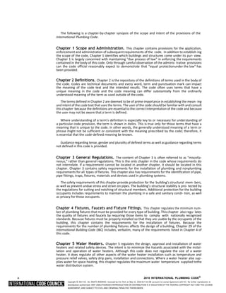 Copyright © 2017 ICC. ALL RIGHTS RESERVED. Accessed by Eric Fitch on May 15, 2018 8:17:14 AM pursuant to License Agreement with ICC. No further reproduction or
distribution authorized. ANY UNAUTHORIZED REPRODUCTION OR DISTRIBUTION IS A VIOLATION OF THE FEDERAL COPYRIGHT ACT AND THE LICENSE
AGREEMENT, AND SUBJECT TO CIVIL AND CRIMINAL PENALTIES THEREUNDER.
The following is a chapter-by-chapter synopsis of the scope and intent of the provisions of the
International Plumbing Code:
Chapter 1 Scope and Administration. This chapter contains provisions for the application,
enforcement and administration of subsequent requirements of the code. In addition to establish-ing
the scope of the code, Chapter 1 identifies which buildings and structures come under its pur- view.
Chapter 1 is largely concerned with maintaining “due process of law” in enforcing the requirements
contained in the body of this code. Only through careful observation of the adminis- trative provisions
can the code official reasonably expect to demonstrate that “equal protectionunder the law” has
been provided.
Chapter 2 Definitions. Chapter 2 is the repository of the definitions of terms used in the body of
the code. Codes are technical documents and every word, term and punctuation mark can impact
the meaning of the code text and the intended results. The code often uses terms that have a
unique meaning in the code and the code meaning can differ substantially from the ordinarily
understood meaning of the term as used outside of the code.
The terms defined in Chapter 2 are deemed to be of prime importance in establishing the mean- ing
and intent of the code text that uses the terms. The user of the code should be familiar with and consult
this chapter because the definitions are essential to the correct interpretation of the code and because
the user may not be aware that a term is defined.
Where understanding of a term’s definition is especially key to or necessary for understanding of
a particular code provision, the term is shown in italics. This is true only for those terms that have a
meaning that is unique to the code. In other words, the generally understood meaning of a term or
phrase might not be sufficient or consistent with the meaning prescribed by the code; therefore, it
is essential that the code-defined meaning be known.
Guidance regarding tense, gender and plurality of defined terms as well as guidance regarding terms
not defined in this code is provided.
Chapter 3 General Regulations. The content of Chapter 3 is often referred to as “miscella-
neous,” rather than general regulations. This is the only chapter in the code whose requirements do
not interrelate. If a requirement cannot be located in another chapter, it should be located in this
chapter. Chapter 3 contains safety requirements for the installation of plumbing and nonplumbing
requirements for all types of fixtures. This chapter also has requirements for the identification of pipe,
pipe fittings, traps, fixtures, materials and devices used in plumbing systems.
The safety requirements of this chapter provide protection for the building’s structural mem- bers,
as well as prevent undue stress and strain on pipes. The building’s structural stability is pro- tected by
the regulations for cutting and notching of structural members. Additional protection for the building
occupants includes requirements to maintain the plumbing in a safe and sanitary condi- tion, as well
as privacy for those occupants.
Chapter 4 Fixtures, Faucets and Fixture Fittings. This chapter regulates the minimum num-
ber of plumbing fixtures that must be provided for every type of building. This chapter also regu- lates
the quality of fixtures and faucets by requiring those items to comply with nationally recognized
standards. Because fixtures must be properly installed so that they are usable by the occupants of the
building, this chapter contains the requirements for the installation of fixtures. Because the
requirements for the number of plumbing fixtures affects the design of a building, Chapter 29 of the
International Building Code (IBC) includes, verbatim, many of the requirements listed in Chapter 4 of
this code.
Chapter 5 Water Heaters. Chapter 5 regulates the design, approval and installation of water
heaters and related safety devices. The intent is to minimize the hazards associated with the instal-
lation and operation of water heaters. Although this code does not regulate the size of a water
heater, it does regulate all other aspects of the water heater installation such as temperature and
pressure relief valves, safety drip pans, installation and connections. Where a water heater also sup-
plies water for space heating, this chapter regulates the maximum water temperature supplied tothe
water distribution system.
x 2018 INTERNATIONAL PLUMBING CODE®
 
