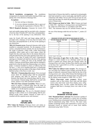Copyright © 2017 ICC. ALL RIGHTS RESERVED. Accessed by Eric Fitch on May 15, 2018 8:17:14 AM pursuant to License Agreement with ICC. No further reproduction or
distribution authorized. ANY UNAUTHORIZED REPRODUCTION OR DISTRIBUTION IS A VIOLATION OF THE FEDERAL COPYRIGHT ACT AND THE LICENSE
AGREEMENT, AND SUBJECT TO CIVIL AND CRIMINAL PENALTIES THEREUNDER.
2
SANITARY DRAINAGE
708.1.8 Installation arrangement. The installation
arrangement of a cleanout shall enable cleaning of drain- age
piping only in the direction of drainage flow.
Exceptions:
1. Test tees serving as cleanouts.
2. A two-way cleanout installation that is approved
for meeting the requirements of Section 708.1.3.
708.1.9 Required clearance. Cleanouts for 6-inch (153
ferent kinds of fixtures that shall be employed in estimatingthe
total load carried by a soil or waste pipe, and shall be used in
connection with Tables 710.1(1) and 710.1(2) of sizes for soil,
waste and vent pipes for which the permissible load is given in
terms of fixture units.
709.2 Fixtures not listed in Table 709.1. Fixtures not listed
in Table 709.1 shall have a drainage fixture unit load based on
the outlet size of the fixture in accordance with Table
709.2. The minimum trap size for unlisted fixtures shall be
mm) and smaller piping shall be provided with a clearance
of not less than 18 inches (457 mm) from, and perpendicu-
lar to, the face of the opening to any obstruction. Clea-
the size of the drainage outlet but not less than 11
/
mm).
TABLE 709.2
inches (32
nouts for 8-inch (203 mm) and larger piping shall be
provided with a clearance of not less than 36 inches (914
mm) from, and perpendicular to, the face of the opening to
any obstruction.
708.1.10 Cleanout access. Required cleanouts shall not be
installed in concealed locations. For the purposes of this
section, concealed locations include, but are not limited to,
the inside of plenums, within walls, within floor/ceiling
assemblies, below grade and in crawl spaces where the
height from the crawl space floor to the nearest obstruction
along the path from the crawl space opening to the clean- out
location is less than 24 inches (610 mm). Cleanoutswith
openings at a finished wall shall have the face of the opening
located within 11
/ inches (38 mm) of the finished wall
surface. Cleanouts located below grade shall be extended to
grade level so that the top of the cleanout plug is at or above
grade. A cleanout installed in a floor or walkway that will
not have a trim cover installed shall have a countersunk
plug installed so the top surface of the plug is flush with the
finished surface of the floor or walk- way.
708.1.10.1 Cleanout plug trim covers. Trim coversand
access doors for cleanout plugs shall be designedfor
such purposes and shall be approved. Trim cover
fasteners that thread into cleanout plugs shall be corro-
sion resistant. Cleanout plugs shall not be covered with
mortar, plaster or any other permanent material.
708.1.10.2 Floor cleanout assemblies. Where it is nec-
essary to protect a cleanout plug from the loads of
vehicular traffic, cleanout assemblies in accordance with
ASME A112.36.2M shall be installed.
708.1.11 Prohibited use. The use of a threaded cleanout
opening to add a fixture or to extend piping shall be pro-
hibited except where another cleanout of equal size is
installed with the required access and clearance.
SECTION 709
FIXTURE UNITS
709.1 Values for fixtures. Drainage fixture unit values as
given in Table 709.1 designate the relative load weight of dif-
DRAINAGE FIXTURE UNITS FOR FIXTURE DRAINS OR TRAPS
FIXTURE DRAIN OR TRAP SIZE
(inches)
DRAINAGE FIXTURE UNIT
VALUE
11
/
4
1
11
/
2
2
2 3
21
/
2
4
3 5
4 6
For SI: 1 inch = 25.4 mm.
709.3 Conversion of gpm flow to dfu values. Where dis-
charges to a waste receptor or to a drainage system are only
known in gallons per minute (liters per second) values, the
drainage fixture unit values for those flows shall be com- puted
on the basis that 1 gpm (0.06 L/s) of flow is equivalentto two
drainage fixture units.
709.4 Values for indirect waste receptor. The drainage fix-
ture unit load of an indirect waste receptor receiving the dis-
charge of indirectly connected fixtures shall be the sum of the
drainage fixture unit values of the fixtures that discharge to the
receptor, but not less than the drainage fixture unit value given
for the indirect waste receptor in Table 709.1 or 709.2.
709.4.1 Clear-water waste receptors. Where waste
receptors such as floor drains, floor sinks and hub drains
receive only clear-water waste from display cases, refrig-
erated display cases, ice bins, coolers and freezers, such
receptors shall have a drainage fixture unit value of one-
half.
SECTION 710
DRAINAGE SYSTEM SIZING
710.1 Maximum fixture unit load. The maximum number of
drainage fixture units connected to a given size of building
sewer, building drain or horizontal branch of the building drain
shall be determined using Table 710.1(1). The maxi- mum
number of drainage fixture units connected to a given size of
horizontal branch or vertical soil or waste stack shallbe
determined using Table 710.1(2).
4
 